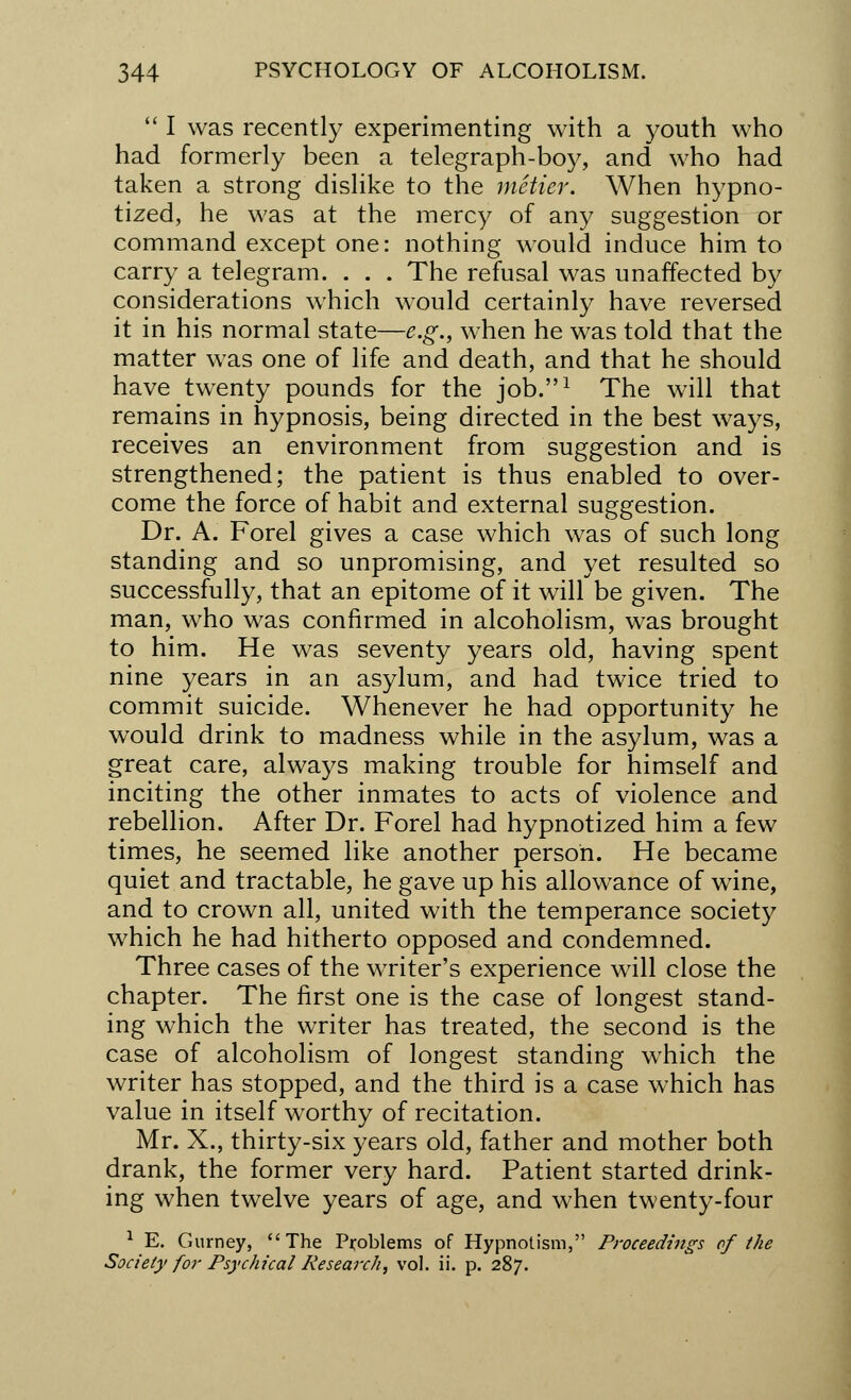  I was recently experimenting with a youth who had formerly been a telegraph-boy, and who had taken a strong dislike to the metier. When hypno- tized, he was at the mercy of any suggestion or command except one: nothing would induce him to carry a telegram. . . . The refusal was unaffected by considerations which would certainly have reversed it in his normal state—e.g., when he was told that the matter was one of life and death, and that he should have twenty pounds for the job.1 The will that remains in hypnosis, being directed in the best ways, receives an environment from suggestion and is strengthened; the patient is thus enabled to over- come the force of habit and external suggestion. Dr. A. Forel gives a case which was of such long standing and so unpromising, and yet resulted so successfully, that an epitome of it will be given. The man, who was confirmed in alcoholism, was brought to him. He was seventy years old, having spent nine years in an asylum, and had twice tried to commit suicide. Whenever he had opportunity he would drink to madness while in the asylum, was a great care, always making trouble for himself and inciting the other inmates to acts of violence and rebellion. After Dr. Forel had hypnotized him a few times, he seemed like another person. He became quiet and tractable, he gave up his allowance of wine, and to crown all, united with the temperance society which he had hitherto opposed and condemned. Three cases of the wrriter's experience will close the chapter. The first one is the case of longest stand- ing wThich the writer has treated, the second is the case of alcoholism of longest standing which the writer has stopped, and the third is a case which has value in itself worthy of recitation. Mr. X., thirty-six years old, father and mother both drank, the former very hard. Patient started drink- ing when twelve years of age, and when twenty-four 1 E. Gurney, The Problems of Hypnotism, Proceedings of the Society for Psychical Research, vol. ii. p. 287.