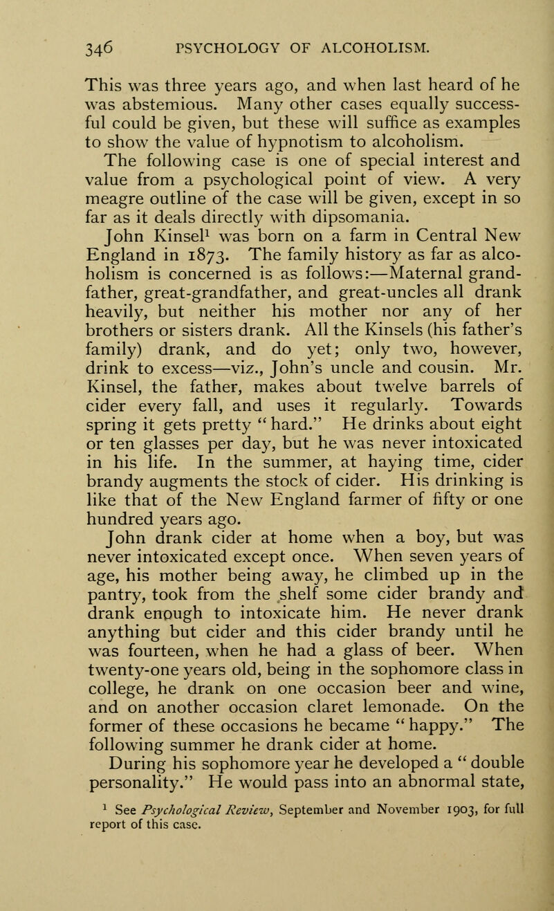 This was three years ago, and when last heard of he was abstemious. Many other cases equally success- ful could be given, but these will suffice as examples to show the value of hypnotism to alcoholism. The following case is one of special interest and value from a psychological point of view. A very meagre outline of the case will be given, except in so far as it deals directly with dipsomania. John Kinsel1 was born on a farm in Central New England in 1873. The family history as far as alco- holism is concerned is as follows:—Maternal grand- father, great-grandfather, and great-uncles all drank heavily, but neither his mother nor any of her brothers or sisters drank. All the Kinsels (his father's family) drank, and do yet; only two, however, drink to excess—viz., John's uncle and cousin. Mr. Kinsel, the father, makes about twelve barrels of cider every fall, and uses it regularly. Towards spring it gets pretty  hard. He drinks about eight or ten glasses per day, but he was never intoxicated in his life. In the summer, at haying time, cider brandy augments the stock of cider. His drinking is like that of the New England farmer of fifty or one hundred years ago. John drank cider at home when a boy, but was never intoxicated except once. When seven years of age, his mother being away, he climbed up in the pantry, took from the shelf some cider brandy and drank enough to intoxicate him. He never drank anything but cider and this cider brandy until he was fourteen, when he had a glass of beer. When twenty-one years old, being in the sophomore class in college, he drank on one occasion beer and wine, and on another occasion claret lemonade. On the former of these occasions he became  happy. The following summer he drank cider at home. During his sophomore year he developed a  double personality. He would pass into an abnormal state, 1 See Psychological Review, September and November 1903, for full report of this case.