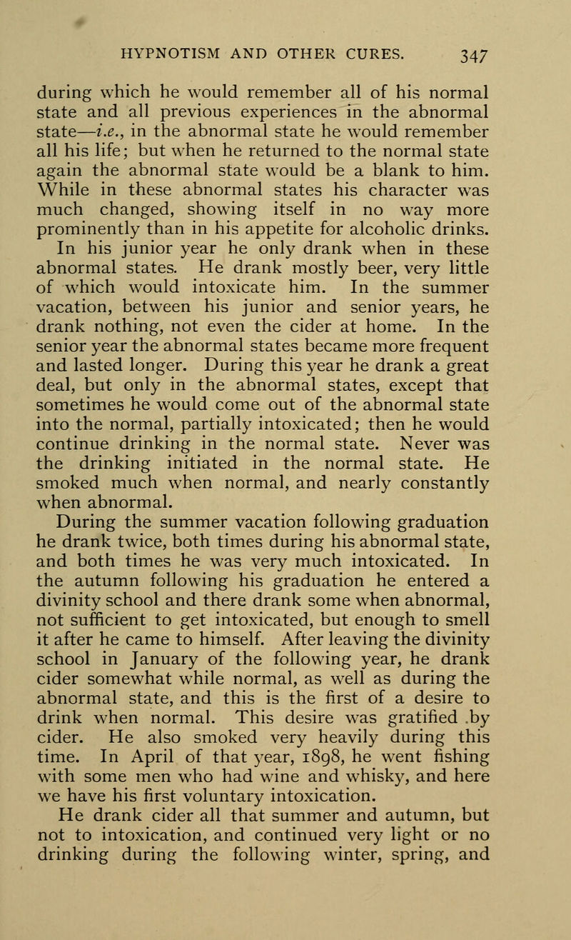 during which he would remember all of his normal state and all previous experiences in the abnormal state—i.e., in the abnormal state he wTould remember all his life; but when he returned to the normal state again the abnormal state would be a blank to him. While in these abnormal states his character was much changed, showing itself in no way more prominently than in his appetite for alcoholic drinks. In his junior year he only drank wrhen in these abnormal states. He drank mostly beer, very little of which would intoxicate him. In the summer vacation, between his junior and senior years, he drank nothing, not even the cider at home. In the senior year the abnormal states became more frequent and lasted longer. During this year he drank a great deal, but only in the abnormal states, except that sometimes he would come out of the abnormal state into the normal, partially intoxicated; then he would continue drinking in the normal state. Never was the drinking initiated in the normal state. He smoked much when normal, and nearly constantly when abnormal. During the summer vacation following graduation he drank twice, both times during his abnormal state, and both times he was very much intoxicated. In the autumn following his graduation he entered a divinity school and there drank some when abnormal, not sufficient to get intoxicated, but enough to smell it after he came to himself. After leaving the divinity school in January of the following year, he drank cider somewhat while normal, as well as during the abnormal state, and this is the first of a desire to drink when normal. This desire was gratified .by cider. He also smoked very heavily during this time. In April of that year, 1898, he went fishing with some men who had wine and whisky, and here we have his first voluntary intoxication. He drank cider all that summer and autumn, but not to intoxication, and continued very light or no drinking during the following winter, spring, and