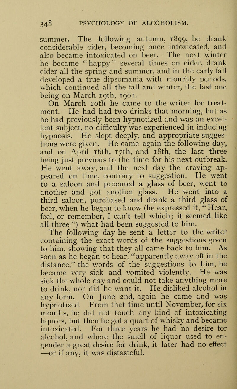 summer. The following autumn, 1899, he drank considerable cider, becoming once intoxicated, and also became intoxicated on beer. The next winter he became  happy several times on cider, drank cider all the spring and summer, and in the early fall developed a true dipsomania with monthly periods, which continued all the fall and winter, the last one being on March 19th, 1901. On March 20th he came to the writer for treat- ment. He had had two drinks that morning, but as he had previously been hypnotized and was an excel- lent subject, no difficulty was experienced in inducing hypnosis. He slept deeply, and appropriate sugges- tions were given. He came again the following day, and on April 16th, 17th, and 18th, the last three being just previous to the time for his next outbreak. He wrent away, and the next day the craving ap- peared on time, contrary to suggestion. He went to a saloon and procured a glass of beer, went to another and got another glass. He went into a third saloon, purchased and drank a third glass of beer, when he began to know (he expressed it,  Hear, feel, or remember, I can't tell which; it seemed like all three ) what had been suggested to him. The following day he sent a letter to the writer containing the exact words of the suggestions given to him, showing that they all came back to him. As soon as he began to hear, apparently away off in the distance, the words of the suggestions to him, he became very sick and vomited violently. He was sick the whole day and could not take anything more to drink, nor did he want it. He disliked alcohol in any form. On June 2nd, again he came and was hypnotized. From that time until November, for six months, he did not touch any kind of intoxicating liquors, but then he got a quart of whisky and became intoxicated. For three years he had no desire for alcohol, and where the smell of liquor used to en- gender a great desire for drink, it later had no effect —or if any, it was distasteful.