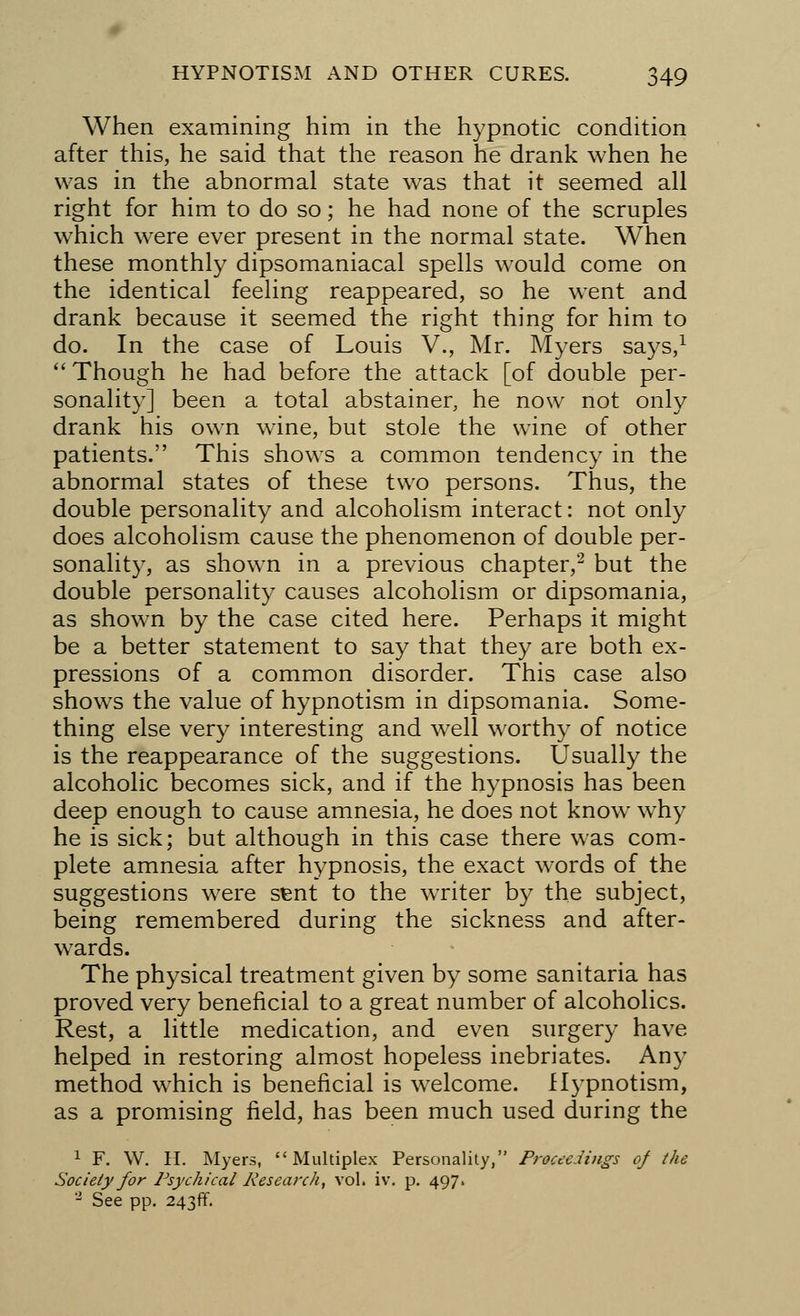 When examining him in the hypnotic condition after this, he said that the reason he drank when he was in the abnormal state was that it seemed all right for him to do so; he had none of the scruples which were ever present in the normal state. When these monthly dipsomaniacal spells would come on the identical feeling reappeared, so he went and drank because it seemed the right thing for him to do. In the case of Louis V., Mr. Myers says,1 Though he had before the attack [of double per- sonality] been a total abstainer, he now not only drank his own wine, but stole the wine of other patients. This shows a common tendency in the abnormal states of these two persons. Thus, the double personality and alcoholism interact: not only does alcoholism cause the phenomenon of double per- sonality, as shown in a previous chapter,2 but the double personality causes alcoholism or dipsomania, as shown by the case cited here. Perhaps it might be a better statement to say that they are both ex- pressions of a common disorder. This case also shows the value of hypnotism in dipsomania. Some- thing else very interesting and well worthy of notice is the reappearance of the suggestions. Usually the alcoholic becomes sick, and if the hypnosis has been deep enough to cause amnesia, he does not know wThy he is sick; but although in this case there was com- plete amnesia after hypnosis, the exact words of the suggestions were sfcnt to the writer by the subject, being remembered during the sickness and after- wards. The physical treatment given by some sanitaria has proved very beneficial to a great number of alcoholics. Rest, a little medication, and even surgery have helped in restoring almost hopeless inebriates. Any method which is beneficial is welcome. Hypnotism, as a promising field, has been much used during the 1 F. W. H. Myers, Multiplex Personality, Proceedings of the Society for Psychical Research, vol. iv. p. 497. 2 See pp. 243ff.