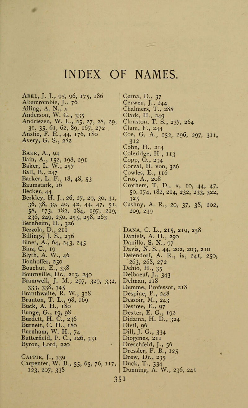 Abel, J. J., 95, 96, 175, 186 Abercrombie, J., 76 Ailing, A. N., x Anderson, W. G., 335 Andriezen, W. L., 25, 27, 28, 29, 31, 35, 61, 62, 89, 167, 272 Anstie, F. E., 44, 176, 180 Avery, G. S., 2^2 Baer, A., 94 Bain, A., 152, 198, 291 Baker, L. W., 257 Ball, B., 247 Barker, L. F., 18, 48, 53 Baumstark, 16 Becker, 44 Berkley, H. J., 26, 27, 29, 30, 31, 36, 3§» 39, 40, 42, 44, 47, 5i, 58, 173, 182, 184, 197, 219, 236, 249, 250, 255, 258, 263 Bernheim, H., 326 Bezzola, D., 211 Billings, J. S., 236 Binet, A., 64, 243, 245 Binz, C, 19 Blyth, A. W., 46 Bonhoffer, 250 Bouchut, E., 338 Bournville, Dr., 213, 240 Bramwell, J. M., 297, 329, 332, 333, 338, 345 Branthwaite, R. W., 318 Brunton, T. L., 98, 169 Buck, A. H., 180 Bunge, G., 19, 9S Burdett, H. C., 236 Burnett, C. H., 180 Burnham, W. H., 74 Butterfield, P. C., 126, 331 Byron, Lord, 220 Cappie, J., 339 Carpenter, W. B., 55, 65, 76, 117, 123, 207, 338 35 Cema, D., 37 Cerwen, J., 244 Chalmers, T., 288 Clark, H., 249 Clouston, T. S., 237, 264 Gum, F., 244 Coe, G. A., 152, 296, 297, 311, 312 Cohn, H., 214 Coleridge, H., 113 Copp, 6., 234 Corval, H. von, 326 Cowles, E., 116 Cros, A., 208 Crothers, T. D., x, 10, 44, 47, 50, 174, 182, 214, 232, 233, 322, 325 Cushny, A. R., 20, 27i 3§, 202, 209, 239 Dana, C. L., 215, 219, 258 Daniels, A. II., 290 Danillo, S. N., 97 Davis, N. S., 44, 202, 203, 210 Defendorf, A. R., ix, 241, 250, 263, 268, 272 Dehio, H., 35 Delboeuf, J., 343 Delman, 218 Demme, Professor, 218 Despine, P., 248 Dessoir, M., 243 Destree, E., 97 Dexter, E. G., 192 Didama, H. D., 324 Dietl, 96 Dill, J. G.,334 Diogenes, 211 Dreschfeld, J., 56 Dressier, F. B., 125 Drew, Dr., 235 Duck, T., 334 Dunning, A. \V., 236, 241 I