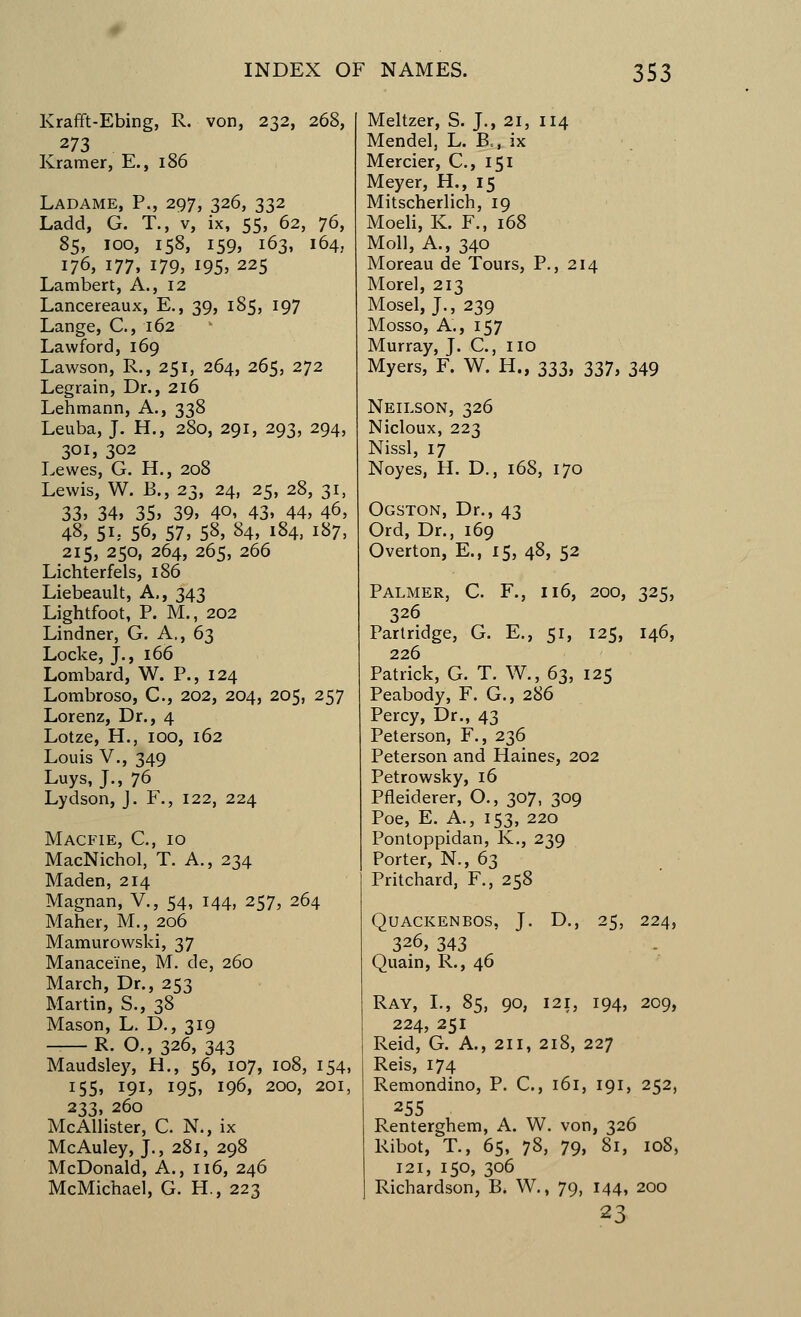 Krafft-Ebing, R. von, 232, 268, 273 Kramer, E., 186 Ladame, P., 297, 326, 332 Ladd, G. T., v, ix, 55, 62, 76, 85, 100, 158, 159, 163, 164, 176, 177, 179, 195, 225 Lambert, A., 12 Lancereaux, E., 39, 185, 197 Lange, C, 162 Lawford, 169 Lawson, R., 251, 264, 265, 272 Legrain, Dr., 216 Lehmann, A., 338 Leuba, J. H., 280, 291, 293, 294, 301, 302 Lewes, G. H., 208 Lewis, W. £-., 23, 24, 25, 28, 31, 33, 34, 35, 39, 40, 43, 44, 46, 48, 5L- 56, 57, 58, 84, 184, 187, 215, 250, 264, 265, 266 Lichterfels, 186 Liebeault, A,, 343 Lightfoot, P. M., 202 Lindner, G. A., 63 Locke, J., 166 Lombard, W. P., 124 Lombroso, C, 202, 204, 205, 257 Lorenz, Dr., 4 Lotze, H., 100, 162 Louis V., 349 Luys, J., 76 Lydson, J. F., 122, 224 Macfie, C, 10 MacNichol, T. A., 234 Maden, 214 Magnan, V., 54, 144, 257, 264 Maher, M., 206 Mamurowski, 37 Manace'ine, M. de, 260 March, Dr., 253 Martin, S., 38 Mason, L. D., 319 -—R. O., 326, 343 Maudsley, H., 56, 107, 108, 154, 155, 191, 195, 196, 200, 201, 233, 260 McAllister, C. N., ix McAuley, J., 281, 298 McDonald, A., 116, 246 McMichael, G. H., 223 Meltzer, S. J., 21, 114 Mendel, L. B=, ix Mercier, C, 151 Meyer, H., 15 Mitscherlich, 19 Moeli, K. F., 168 Moll, A., 340 Moreau de Tours, P., 214 Morel, 213 Mosel, J., 239 Mosso, A., 157 Murray, J. €., HO Myers, F. W. H., 333, 337, 349 Neilson, 326 Nicloux, 223 Nissl, 17 Noyes, H. D., 168, 170 Ogston, Dr., 43 Ord, Dr., 169 Overton, E., 15, 48, 52 Palmer, C. F., 116, 200, 325, 326 Partridge, G. E., 51, 125, 146, 226 Patrick, G. T. W., 63, 125 Peabody, F. G., 286 Percy, Dr., 43 Peterson, F., 236 Peterson and Haines, 202 Petrowsky, 16 Pfleiderer, O., 307, 309 Poe, E. A., 153, 220 Pontoppidan, K., 239 Porter, N., 63 Pritchard, F., 258 QUACKENBOS, J. D., 25, 224, 326, 343 Quain, R., 46 Ray, I., 85, 90, I2i3 194, 209, 224, 251 Reid, G. A., 211, 218, 227 Reis, 174 Remondino, P. C, 161, 191, 252, 255 Renterghem, A. W. von, 326 Ribot, T., 65, 78, 79, 81, 108, 121, 150, 306 Richardson, B. W., 79, 144, 200 23