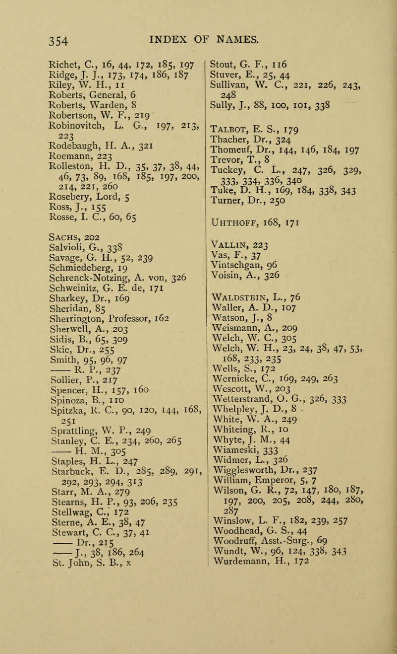 Richet, C, 16, 44, 172, 185, 197 Ridge, J. J., 173, 174, 186, 187 Riley, W. H., 11 Roberts, General, 6 Roberts, Warden, 8 Robertson, W. F., 219 Robinovitch, L. G., 197, 213, 223 Rodebaugh, H. A., 321 Roemann, 223 Rolleston, H. D., 35, 37, 38, 44, 46, 73. 89> 168, 185, 197, 200, 214, 221, 260 Rosebery, Lord, 5 Ross, J., 155 Rosse, I. C., 60, 65 Sachs, 202 Salvioli, G., 338 Savage, G. H., 52, 239 Schmiedeberg, 19 Schrenck-Notzing, A. von, 326 Schweinitz, G. E. de, 171 Sharkey, Dr., 169 Sheridan, 85 Sherrington, Professor, 162 Sherwell, A., 203 Sidis, B., 65, 309 Side, Dr., 255 Smith, 95, 96, 97 R. P., 237 Sollier, P., 217 Spencer, H., 157, 160 Spinoza, B., no Spitzka, R. C., 90, 120, 144, 168, 251 Sprattling, W. P., 249 Stanley, C. E., 234, 260, 265 H. M., 305 Staples, H. L., 247 Starbuck, E. D., 285, 289, 291, 292, 293, 294, 313 Starr, M. A., 279 Stearns, H. P., 93, 206, 235 Stellwag, C.J 172 Sterne, A. E., 38, 47 Stewart, C. C., 37, 41 Dr., 215 ^ J., 38, 186,264 St. John, S. B., x Stout, G. F., 116 Stuver, E., 25, 44 Sullivan, W. C., 221, 226, 243, 248 Sully, J., 88, 100, 101, 338 Talbot, E. S., 179 Thacher, Dr., 324 Thomeuf, Dr., 144, 146, 184, 197 Trevor, T., 8 Tuckey, C. L., 247, 326, 329, 333, 334, 336, 340 Tuke, D. H., 169, 184, 338, 343 Turner, Dr., 250 Uhthoff, 168, 171 Vallin, 223 Vas, F., 37 Vintschgan, 96 Voisin, A., 326 Waldstein, L., 76 Waller, A. D., 107 Watson, J., 8 Weismann, A., 209 Welch, W. C., 305 Welch, W. H., 23, 24, 38, 47, 53, 168, 233, 235 Wells, S., 172 Wernicke, C., 169, 249, 263 Wescott, W., 203 Wetterstrand, O. G., 326, 333 Whelpley, J. D., 8 . White, W. A., 249 Whiteing, R., 10 Whyte, J. M., 44 Wiameski, 333 Widmer, L., 326 Wigglesworth, Dr., 237 William, Emperor, 5, 7 Wilson, G. R., 72, 147, 180, 187, 197, 200, 205, 208, 244, 280, 287 Winslow, L. F., 182, 239, 257 Woodhead, G. S., 44 Woodruff, Asst.-Surg., 69 Wundt, W., 96, 124, 338, 343 Wurdemann, H., 172