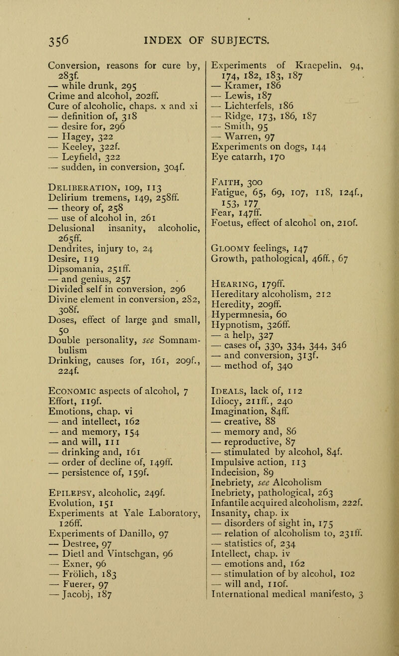 Conversion, reasons for cure by, 283C — while drunk, 295 Crime and alcohol, 202ff. Cure of alcoholic, chaps, x and xi — definition of, 318 — desire for, 296 — Hagey, 322 — Keeley, 322f. — Leyfield, 322 — sudden, in conversion, 304^ Deliberation, 109, 113 Delirium tremens, 149, 258ff. — theory of, 258 — use of alcohol in, 261 Delusional insanity, alcoholic, 265ff. Dendrites, injury to, 24 Desire, 119 Dipsomania, 25iff. — and genius, 257 Divided self in conversion, 296 Divine element in conversion, 2S2, 3o8f. Doses, effect of large and small, 5° Double personality, see Somnam- bulism Drinking, causes for, 161, 209f., 224f. Economic aspects of alcohol, 7 Effort, ii9f. Emotions, chap, vi — and intellect, 162 — and memory, 154 — and will, 111 — drinking and, 161 — order of decline of, 1496°. — persistence of, I59f. Epilepsy, alcoholic, 249f. Evolution, 151 Experiments at Yale Laboratory, I26ff. Experiments of Danillo, 97 — Destree, 97 — Dietl and Vintschgan, 96 — Exner, 96 — Frolich, 183 — Fuerer, 97 — Jacobj, 187 Experiments of Kraepelin, 94, 174, 182,. 183, 187 — Kramer, 186 — Lewis, 187 — Lichterfels, 186 — Ridge, 173, 186, 187 — Smith, 95 —- Warren, 97 Experiments on dogs, 144 Eye catarrh, 170 Faith, 300 Fatigue, 65, 69, 107, 118, I24f., 153, 177 Fear, 1476°. Foetus, effect of alcohol on, 2iof. Gloomy feelings, 147 Growth, pathological, 46ff., 67 Hearing, i79ff. Hereditary alcoholism, 212 Heredity, 2096°. Hypermnesia, 60 Hypnotism, 326ff. — a help, 327 — cases of, 330, 334, 344, 346 — and conversion, 3i3f. — method of, 340 Ideals, lack of, 112 Idiocy, 21 iff., 240 Imagination, 84ff. — creative, 88 — memory and, 86 — reproductive, 87 — stimulated by alcohol, 84f. Impulsive action, 113 Indecision, 89 Inebriety, see Alcoholism Inebriety, pathological, 263 Infantile acquired alcoholism, 222f. Insanity, chap, ix — disorders of sight in, 175 — relation of alcoholism to, 23iff. — statistics of, 234 Intellect, chap, iv — emotions and, 162 — stimulation of by alcohol, 102 — will and, nof. International medical manifesto, 3