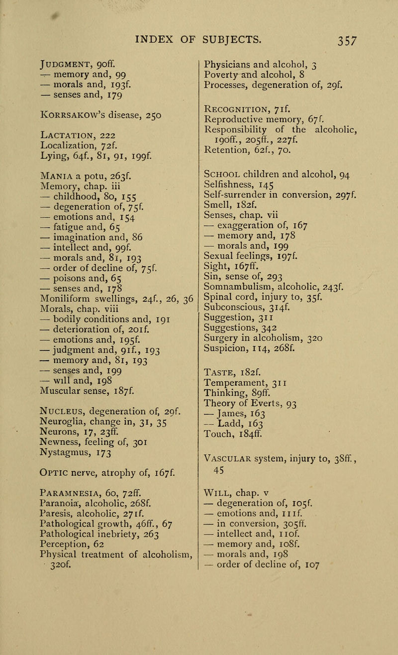 Judgment, cjoff. — memory and, 99 — morals and, I93f. — senses and, 179 Korrsakow's disease, 250 Lactation, 222 Localization, 72f. Lying, 641., 81, 91, I99f. Mania a potu, 263C Memory, chap, iii — childhood, 80, 155 — degeneration of, 75f. — emotions and, 154 — fatigue and, 65 — imagination and, 86 — intellect and, 99f. — morals and, 81, 193 — order of decline of, 75f. — poisons and, 65 — senses and, 178 Moniliform swellings, 24f., 26, 36 Morals, chap, viii — bodily conditions and, 191 — deterioration of, 20if. — emotions and, I95f. — judgment and, 9if., 193 — memory and, 81, 193 — senses and, 199 — will and, 198 Muscular sense, 187L Nucleus, degeneration of, 29f. Neuroglia, change in, 31, 35 Neurons, 17, 238. Newness, feeling of, 301 Nystagmus, 173 Optic nerve, atrophy of, i67f. Paramnesia, 60, 726°. Paranoia, alcoholic, 268f. Paresis, alcoholic, 27if. Pathological growth, 46ff., 67 Pathological inebriety, 263 Perception, 62 Physical treatment of alcoholism, 32of. Physicians and alcohol, 3 Poverty and alcohol, 8 Processes, degeneration of, 29f. Recognition, 7if. Reproductive memory, 67 f. Responsibility of the alcoholic, i9off., 205ff., 227f. Retention, 62f., 70. School children and alcohol, 94 Selfishness, 145 Self-surrender in conversion, 297f. Smell, iS2f. Senses, chap, vii — exaggeration of, 167 — memory and, 178 — morals and, 199 Sexual feelings, I97f. Sight, i67ff. Sin, sense of, 293 Somnambulism, alcoholic, 243^ Spinal cord, injury to, 35f. Subconscious, 3i4f. Suggestion, 311 Suggestions, 342 Surgery in alcoholism, 320 Suspicion, 114, 268f. Taste, i82f. Temperament, 311 Thinking, 89*1. Theory of Everts, 93 — James, 163 — Ladd, 163 Touch, i84ff. Vascular system, injury to, 38ff., 45 Will, chap, v — degeneration of, I05f. — emotions and, 11 if. — in conversion, 305ft — intellect and, nof. — memory and, io8f. — morals and, 198 — order of decline of, 107