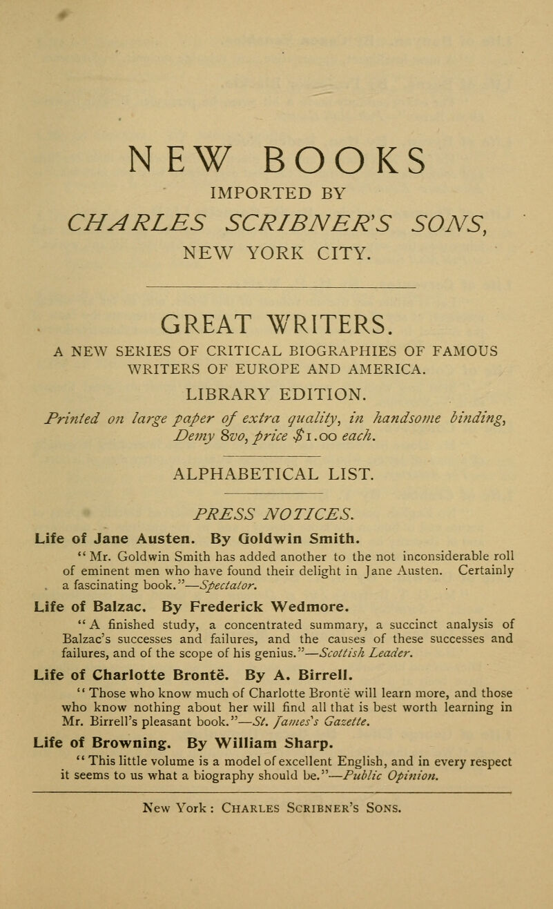 NEW BOOKS IMPORTED BY CHARLES SCR/BNER'S SONS, NEW YORK CITY. GREAT WRITERS. A NEW SERIES OF CRITICAL BIOGRAPHIES OF FAMOUS WRITERS OF EUROPE AND AMERICA. LIBRARY EDITION. Printed on large paper of extra quality', in handsome binding, Demy 8vo, price $1.00 each. ALPHABETICAL LIST. PRESS NOTICES. Life of Jane Austen. By Goldwin Smith.  Mr. Goldwin Smith has added another to the not inconsiderable roll of eminent men who have found their delight in Jane Austen. Certainly a fascinating book.—Spectator. Life of Balzac. By Frederick Wedmore. A finished study, a concentrated summary, a succinct analysis of Balzac's successes and failures, and the causes of these successes and failures, and of the scope of his genius.—Scottish Leader. Life of Charlotte Bronte. By A. Birrell.  Those who know much of Charlotte Bronte will learn more, and those who know nothing about her will find all that is best worth learning in Mr. Birrell's pleasant book.—St. /ames^s Gazette. Life of Browning. By William Sharp.  This little volume is a model of excellent English, and in every respect it seems to us what a biography should be.—Public Opinion.