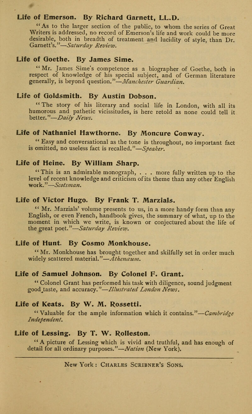 Life of Emerson. By Richard Qarnett, LL.D. As to the larger section of the public, to whom the series of Great Writers is addressed, no record of Emerson's life and work could be more desirable, both in breadth of treatment and lucidity of style, than Dr. Garnett's.—Saturday Review. Life of Goethe. By James Sime.  Mr. James Sime's competence as a biographer of Goethe, both in respect of knowledge of his special subject, and of German literature generally, is beyond question.—Manchester Guardian. Life of Goldsmith. By Austin Dobson.  The story of his literary and social life in London, with all its humorous and pathetic vicissitudes, is here retold as none could tell it better.—Daily News. Life of Nathaniel Hawthorne. By Moncure Conway.  Easy and conversational as the tone is throughout, no important fact is omitted, no useless fact is recalled.—Speaker. Life of Heine. By William Sharp. This is an admirable monograph, . . . more fully written up to the level of recent knowledge and criticism of its theme than any other English work.—Scotsman. Life of Victor Hugo. By Frank T. Marzials.  Mr. Marzials' volume presents to us, in a more handy form than any English, or even French, handbook gives, the summary of what, up to the moment in which we write, is known or conjectured about the life of the great poet.—Saturday Review. Life of Hunt. By Cosmo Monkhouse. Mr. Monkhouse has brought together and skilfully set in order much widely scattered material.—Athenccum. Life of Samuel Johnson. By Colonel F. Grant.  Colonel Grant has performed his task with diligence, sound judgment good^taste, and accuracy.—Illustrated London News. Life of Keats. By W. M. Rossetti. Valuable for the ample information which it contains.—Cambridge Independent. Life of Lessing. By T. W. Rolleston. A picture of Lessing which is vivid and truthful, and has enough of detail for all ordinary purposes.—Nation (New York).