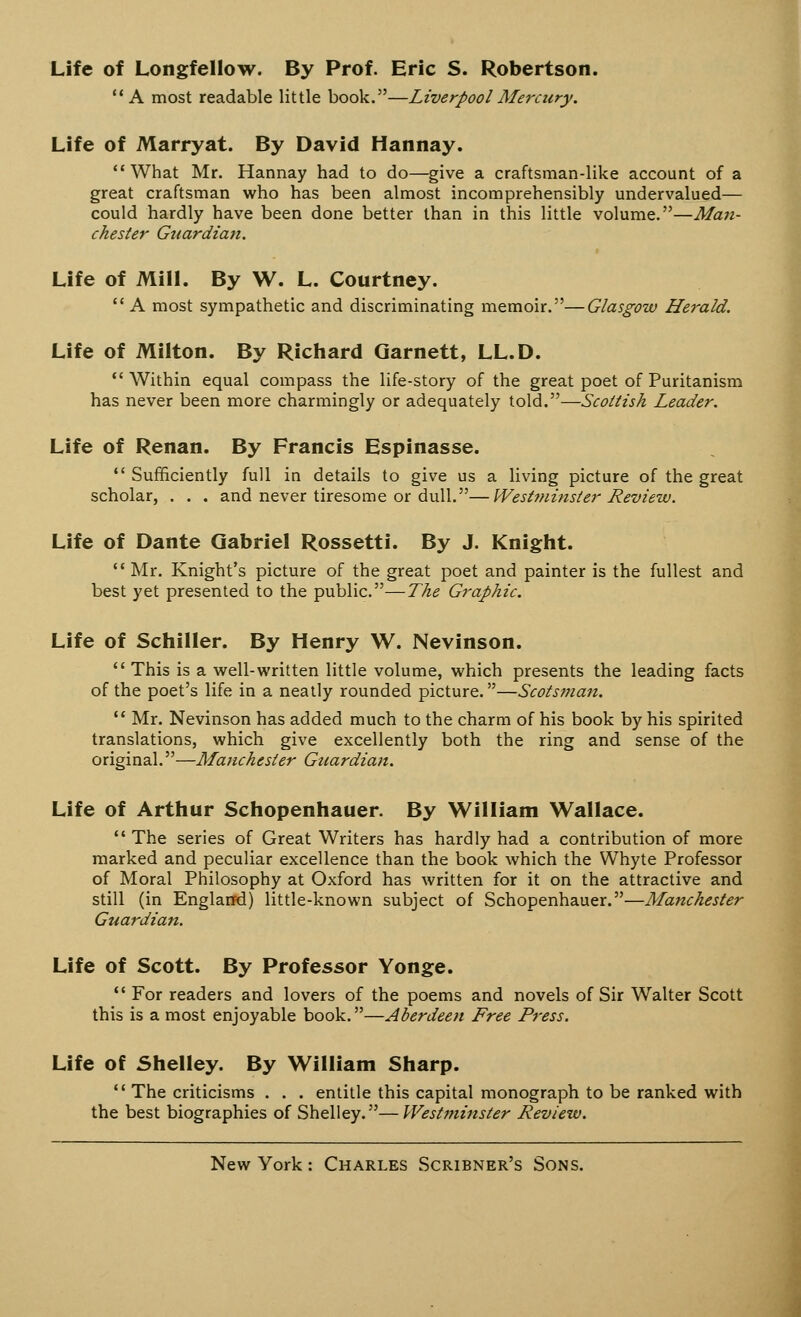 Life of Longfellow. By Prof. Eric S. Robertson. A most readable little book.—Liverpool Mercury. Life of Marryat. By David Hannay. What Mr. Hannay had to do—give a craftsman-like account of a great craftsman who has been almost incomprehensibly undervalued— could hardly have been done better than in this little volume.—Man- chester Guardian. Life of Mill. By W. L. Courtney.  A most sympathetic and discriminating memoir.—Glasgow Herald. Life of Milton. By Richard Qarnett, LL.D.  Within equal compass the life-story of the great poet of Puritanism has never been more charmingly or adequately told.—Scottish Leader. Life of Renan. By Francis Espinasse.  Sufficiently full in details to give us a living picture of the great scholar, . . . and never tiresome or dull.—Westminster Review. Life of Dante Gabriel Rossetti. By J. Knight.  Mr. Knight's picture of the great poet and painter is the fullest and best yet presented to the public.—The Graphic. Life of Schiller. By Henry W. Nevinson.  This is a well-written little volume, which presents the leading facts of the poet's life in a neatly rounded picture.—Scotsman.  Mr. Nevinson has added much to the charm of his book by his spirited translations, which give excellently both the ring and sense of the original.—Manchester Guardian. Life of Arthur Schopenhauer. By William Wallace.  The series of Great Writers has hardly had a contribution of more marked and peculiar excellence than the book which the Whyte Professor of Moral Philosophy at Oxford has written for it on the attractive and still (in England) little-known subject of Schopenhauer.—Manchester Guardian. Life of Scott. By Professor Yonge.  For readers and lovers of the poems and novels of Sir Walter Scott this is a most enjoyable book.—Aberdeen Free Press. Life of Shelley. By William Sharp.  The criticisms . . . entitle this capital monograph to be ranked with the best biographies of Shelley.—Westi7iinster Review.