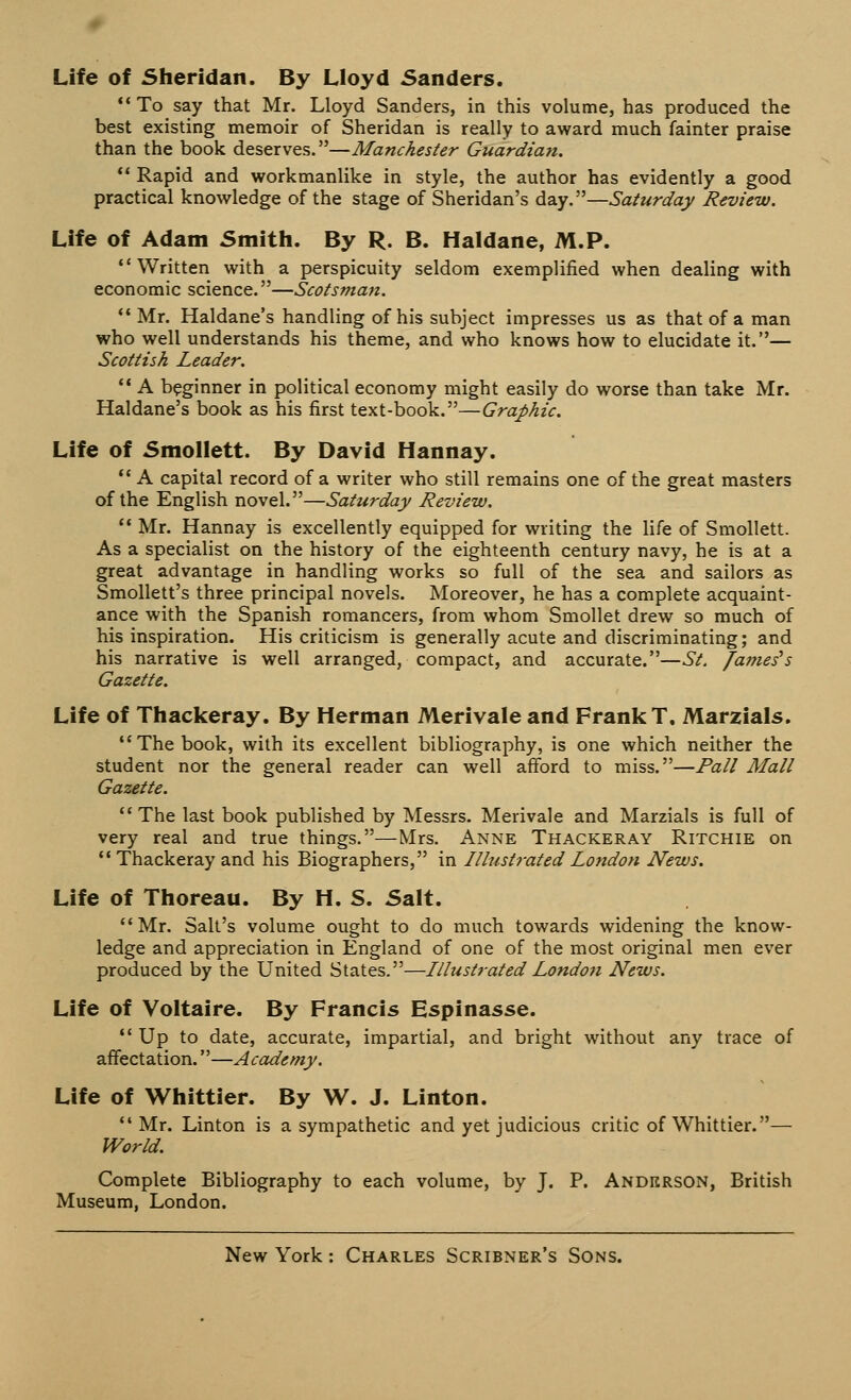 Life of Sheridan. By Lloyd Sanders. To say that Mr. Lloyd Sanders, in this volume, has produced the best existing memoir of Sheridan is really to award much fainter praise than the book deserves.—Manchester Guardian. '* Rapid and workmanlike in style, the author has evidently a good practical knowledge of the stage of Sheridan's day.—Saturday Review. Life of Adam Smith. By R. B. Haldane, M.P. Written with a perspicuity seldom exemplified when dealing with economic science.—Scotsman. Mr. Haldane's handling of his subject impresses us as that of a man who well understands his theme, and who knows how to elucidate it.— Scottish Leader.  A beginner in political economy might easily do worse than take Mr. Haldane's book as his first text-book.—Graphic. Life of Smollett. By David Hannay.  A capital record of a writer who still remains one of the great masters of the English novel.—Saturday Review.  Mr. Hannay is excellently equipped for writing the life of Smollett. As a specialist on the history of the eighteenth century navy, he is at a great advantage in handling works so full of the sea and sailors as Smollett's three principal novels. Moreover, he has a complete acquaint- ance with the Spanish romancers, from whom Smollet drew so much of his inspiration. His criticism is generally acute and discriminating; and his narrative is well arranged, compact, and accurate.—St. Jameses Gazette. Life of Thackeray. By Herman Merivale and Frank T. Marzials. The book, with its excellent bibliography, is one which neither the student nor the general reader can well afford to miss.—Pall Mall Gazette.  The last book published by Messrs. Merivale and Marzials is full of very real and true things.—Mrs. Anne Thackeray Ritchie on  Thackeray and his Biographers, in Illustrated London News. Life of Thoreau. By H. S. Salt. Mr. Salt's volume ought to do much towards widening the know- ledge and appreciation in England of one of the most original men ever produced by the United States.—Illustrated London News. Life of Voltaire. By Francis Espinasse.  Up to date, accurate, impartial, and bright without any trace of affectation.—Academy. Life of Whittier. By W. J. Linton. Mr. Linton is a sympathetic and yet judicious critic of Whittier.— World. Complete Bibliography to each volume, by J. P. Anderson, British Museum, London.