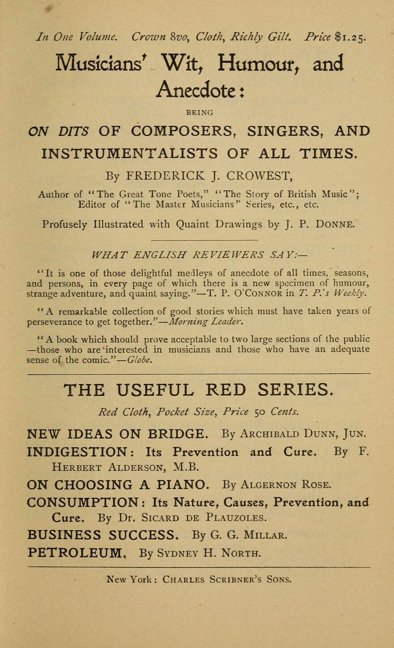 Musicians' Wit, Humour, and Anecdote: BEING ON DITS OF COMPOSERS, SINGERS, AND INSTRUMENTALISTS OF ALL TIMES. By FREDERICK J. CROWEST, Author of The Great Tone Poets, The Story of British Music; Editor of The Master Musicians Series, etc., etc. Profusely Illustrated with Quaint Drawings by J. P. DONNE. WHAT ENGLISH REVIEWERS SAY:— It is one of those delightful medleys of anecdote of all times, seasons, and persons, in every page of which there is a new specimen of humour, strange adventure, and quaint saying.—T. P. O'Connor in T. P.'s Weekly. A remarkable collection of good stories which must have taken years of perseverance to get together.—Morning Leader. A book which should prove acceptable to two large sections of the public —those who are interested in musicians and those who have an adequate sense of the comic.—Globe. THE USEFUL RED SERIES. Red Cloth, Pocket Size, Price 50 Cents. NEW IDEAS ON BRIDGE. By Archibald Dunn, Jun. INDIGESTION: Its Prevention and Cure. By F. Herbert Alderson, M.B. ON CHOOSING A PIANO. By Algernon Rose. CONSUMPTION: Its Nature, Causes, Prevention, and Cure. By Dr. Sicard de Plauzoles. BUSINESS SUCCESS. By G. G. Millar. PETROLEUM. By Sydney H. North.