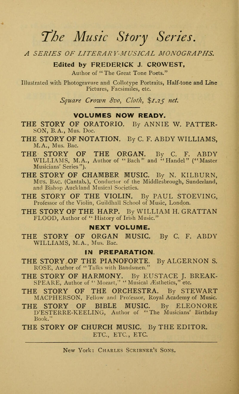 The Music Story Series. A SERIES OF LITERARY-MUSICAL MONOGRAPHS. Edited by FREDERICK J. CROWEST, Author of  The Great Tone Poets. Illustrated with Photogravure and Collotype Portraits, Half-tone and Line Pictures, Facsimiles, etc. Square Crown 8vo, Cloth, $1.25 net. VOLUMES NOW READY. THE STORY OF ORATORIO. By ANNIE W. PATTER- SON, B.A., Mus. Doc. THE STORY OF NOTATION. By C. F. ABDY WILLIAMS, M.A., Mus. Bac. THE STORY OF THE ORGAN. By C. F. ABDY WILLIAMS, M.A., Author of Bach and Handel (Master Musicians' Series ). THE STORY OF CHAMBER MUSIC. By N. KILBURN, Mus. Bac. (Cantab.), Conductor of the Middlesbrough, Sunderland, and Bishop Auckland Musical Societies. THE STORY OF THE VIOLIN. By PAUL STOEVING, Professor of the Violin, Guildhall School of Music, London. THE STORY OF THE HARP. By WILLIAM H. GRATTAN FLOOD, Author of  Plistory of Irish Music. NEXT VOLUME. THE STORY OF ORGAN MUSIC. By C. F. ABDY WILLIAMS, M.A., Mus. Bac. IN PREPARATION. THE STORY OF THE PIANOFORTE. By ALGERNON S. ROSE, Author of  Talks with Bandsmen. THE STORY OF HARMONY. By EUSTACE J. BREAK- SPEARE, Author of  Mozart,  Musical ^Esthetics, etc. THE STORY OF THE ORCHESTRA. By STEWART MACPHERSON, Fellow and Professor, Royal Academy of Music. THE STORY OF BIBLE MUSIC. By ELEONORE D'ESTERRE-KEELING, Author of The Musicians' Birthday Book. THE STORY OF CHURCH MUSIC. By THE EDITOR. ETC., ETC., ETC.