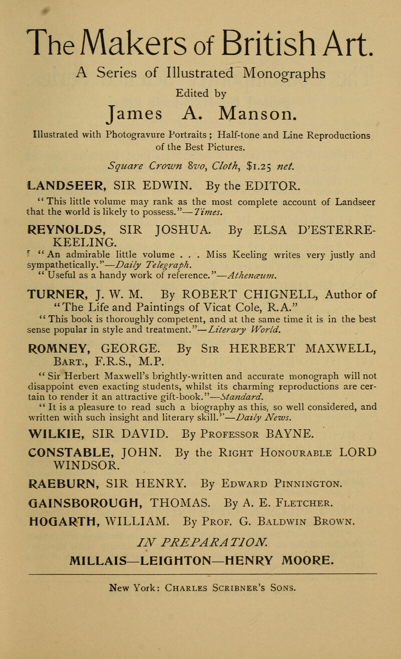 The Makers of British Art. A Series of Illustrated Monographs Edited by James A. Manson. Illustrated with Photogravure Portraits ; Half-tone and Line Reproductions of the Best Pictures. Square Crow ft 8vo, Cloth, $1.25 net. LANDSEER, SIR EDWIN. By the EDITOR.  This little volume may rank as the most complete account of Landseer that the world is likely to possess.—Times. REYNOLDS, SIR JOSHUA. By ELSA D'ESTERRE- KEELING. I An admirable little volume . . . Miss Keeling writes very justly and sympathetically.—Daily Telegraph.  Useful as a handy work of reference.—Athenaum. TURNER, J. W. M. By ROBERT CHIGNELL, Author of The Life and Paintings of Vicat Cole, R.A.  This book is thoroughly competent, and at the same time it is in the best sense popular in style and treatment.—Literary World. ROMNEY, GEORGE. By Sir HERBERT MAXWELL, Bart., F.R.S., M.P.  Sir Herbert Maxwell's brightly-written and accurate monograph will not disappoint even exacting students, whilst its charming reproductions are cer- tain to render it an attractive gift-book.—Standard.  It is a pleasure to read such a biography as this, so well considered, and written with such insight and literary skill.—Daily News. WILKIE, SIR DAVID. By Professor BAYNE. CONSTABLE, JOHN. By the Right Honourable LORD WINDSOR. RAEBURN, SIR HENRY. By Edward Pinnington. GAINSBOROUGH, THOMAS. By A. E. Fletcher. HOGARTH, WILLIAM. By Prof. G. Baldwin Brown. IN PREPARATION. MILLAIS—LEIGHTON—HENRY MOORE.