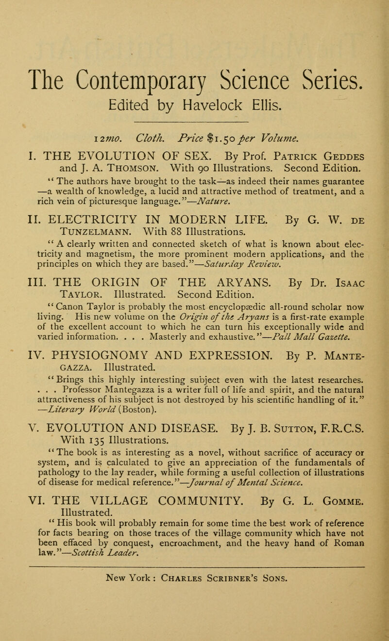 The Contemporary Science Series. Edited by Havelock Ellis. 12 mo. Cloth. Price $1.50 per Volume. I. THE EVOLUTION OF SEX. By Prof. Patrick Geddes and J. A. Thomson. With 90 Illustrations. Second Edition.  The authors have brought to the task—as indeed their names guarantee —a wealth of knowledge, a lucid and attractive method of treatment, and a rich vein of picturesque language.—Nature. II. ELECTRICITY IN MODERN LIFE. By G. W. de Tunzelmann. With 88 Illustrations. A clearly written and connected sketch of what is known about elec- tricity and magnetism, the more prominent modern applications, and the principles on which they are based.—Saturday Review. III. THE ORIGIN OF THE ARYANS. By Dr. Isaac TAYLOR. Illustrated. Second Edition. Canon Taylor is probably the most encyclopaedic all-round scholar now living. His new volume on the Origin of the Aryans is a first-rate example of the excellent account to which he can turn his exceptionally wide and varied information. . . . Masterly and exhaustive.—Pall Mall Gazette. IV. PHYSIOGNOMY AND EXPRESSION. By P. Mante- GAZZA. Illustrated. Brings this highly interesting subject even with the latest researches. . . . Professor Mantegazza is a writer full of life and spirit, and the natural attractiveness of his subject is not destroyed by his scientific handling of it. —Literary World (Boston). V. EVOLUTION AND DISEASE. By J. B. Sutton, F.R.C.S. With 135 Illustrations. The book is as interesting as a novel, without sacrifice of accuracy or system, and is calculated to give an appreciation of the fundamentals of pathology to the lay reader, while forming a useful collection of illustrations of disease for medical reference.—;Journal of Mental Science. VI. THE VILLAGE COMMUNITY. By G. L. Gomme. Illustrated.  His book will probably remain for some time the best work of reference for facts bearing on those traces of the village community which have not been effaced by conquest, encroachment, and the heavy hand of Roman law.—Scottish Leader.