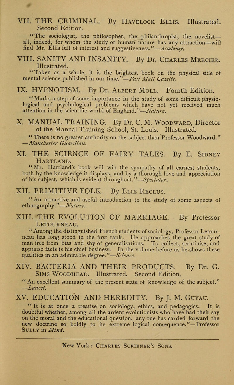 Second Edition. The sociologist, the philosopher, the philanthropist, the novelist— all, indeed, for whom the study of human nature has any attraction—will find Mr. Ellis full of interest and suggestiveness.—Academy. VIII. SANITY AND INSANITY. By Dr. Charles Mercier. Illustrated. Taken as a whole, it is the brightest book on the physical side of mental science published in our time.—Pall Mall Gazette. IX. HYPNOTISM. By Dr. Albert Moll. Fourth Edition. Marks a step of some importance in the study of some difficult physio- logical and psychological problems which have not yet received much attention in the scientific world of England.—Nature. X. MANUAL TRAINING. By Dr. C, M. Woodward, Director of the Manual Training School, St. Louis. Illustrated.  There is no greater authority on the subject than Professor Woodward. —Manchester Guardian. XL THE SCIENCE OF FAIRY TALES. By E. Sidney Hartland. Mr. Hartland's book will win the sympathy of all earnest students, both by the knowledge it displays, and by a thorough love and appreciation of his subject, which is evident throughout.—Spectator. XII. PRIMITIVE FOLK. By Elie Reclus. An attractive and useful introduction to the study of some aspects of ethnography.—Nature. XIII. THE EVOLUTION OF MARRIAGE. By Professor Letourneau. Among the distinguished French students of sociology, Professor Letour- neau has long stood in the first rank. He approaches the great study of man free from bias and shy of generalisations. To collect, scrutinise, and appraise facts is his chief business. In the volume before us he.shows these qualities in an admirable degree.—Science. XIV. BACTERIA AND THEIR PRODUCTS. By Dr. G. Sims Woodhead. Illustrated. Second Edition, An excellent summary of the present state of knowledge of the subject. —Lancet. XV. EDUCATION AND HEREDITY. By J. M. Guyau. It is at once a treatise on sociology, ethics, and pedagogics. It is doubtful whether, among all the ardent evolutionists who have had their say on the moral and the educational question, any one has carried forward the new doctrine so boldly to its extreme logical consequence.—Professor Sully in Mind.