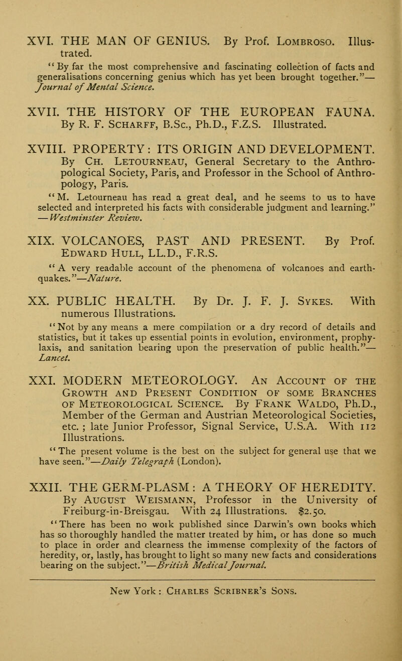 XVI. THE MAN OF GENIUS. By Prof. Lombroso. Illus- trated. By far the most comprehensive and fascinating collection of facts and generalisations concerning genius which has yet been brought together.— Journal of Mental Science. XVII. THE HISTORY OF THE EUROPEAN FAUNA. By R. F. Scharff, B.Sc, Ph.D., F.Z.S. Illustrated. XVIII. PROPERTY : ITS ORIGIN AND DEVELOPMENT. By Ch. Letourneau, General Secretary to the Anthro- pological Society, Paris, and Professor in the School of Anthro- pology, Paris.  M. Letourneau has read a great deal, and he seems to us to have selected and interpreted his facts with considerable judgment and learning. — Westminster Review. XIX. VOLCANOES, PAST AND PRESENT. By Prof. Edward Hull, LL.D., F.R.S.  A very readable account of the phenomena of volcanoes and earth- quakes. —Nalwe. XX. PUBLIC HEALTH. By Dr. J. F. J. Sykes. With numerous Illustrations. Not by any means a mere compilation or a dry record of details and statistics, but it takes up essential points in evolution, environment, prophy- laxis, and sanitation bearing upon the preservation of public health.— Lancet. XXI. MODERN METEOROLOGY. An Account of the Growth and Present Condition of some Branches of Meteorological Science. By Frank Waldo, Ph.D., Member of the German and Austrian Meteorological Societies, etc.; late Junior Professor, Signal Service, U.S.A. With 112 Illustrations. The present volume is the best on the subject for general use that we have seen.—Daily Telegraph (London). XXII. THE GERM-PLASM : A THEORY OF HEREDITY. By AUGUST Weismann, Professor in the University of Freiburg-in-Breisgau. With 24 Illustrations. $2.50. There has been no woik published since Darwin's own books which has so thoroughly handled the matter treated by him, or has done so much to place in order and clearness the immense complexity of the factors of heredity, or, lastly, has brought to light so many new facts and considerations bearing on the subject.—British Medical Journal.