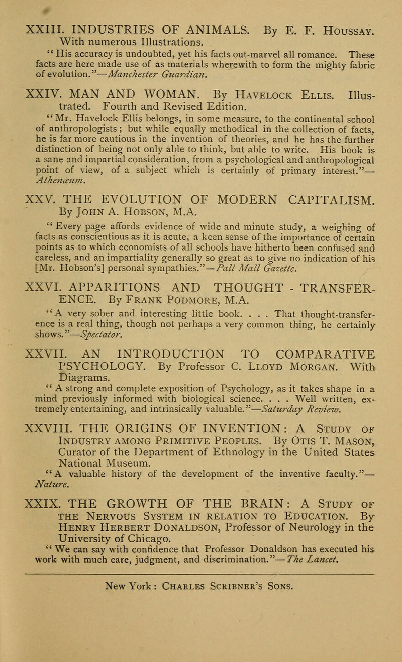 XXIII. INDUSTRIES OF ANIMALS. By E. F. Houssay. With numerous Illustrations.  His accuracy is undoubted, yet his facts out-marvel all romance. These facts are here made use of as materials wherewith to form the mighty fabric of evolution.—Manchester Guardian. XXIV. MAN AND WOMAN. By Havelock Ellis. Illus- trated. Fourth and Revised Edition. Mr. Havelock Ellis belongs, in some measure, to the continental school of anthropologists ; but while equally methodical in the collection of facts, he is far more cautious in the invention of theories, and he has the further distinction of being not only able to think, but able to write. His book is a sane and impartial consideration, from a psychological and anthropological point of view, of a subject which is certainly of primary interest.— Athenceum. XXV. THE EVOLUTION OF MODERN CAPITALISM. By John A. Hobson, M.A.  Every page affords evidence of wide and minute study, a weighing of facts as conscientious as it is acute, a keen sense of the importance of certain points as to which economists of all schools have hitherto been confused and careless, and an impartiality generally so great as to give no indication of his [Mr. Hobson's] personal sympathies.—Pall Mall Gazelle. XXVI. APPARITIONS AND THOUGHT - TRANSFER- ENCE. By Frank Podmore, M.A. A very sober and interesting little book. . . . That thought-transfer- ence is a real thing, though not perhaps a very common thing, he certainly shows.—Spectator. XXVII. AN INTRODUCTION TO COMPARATIVE PSYCHOLOGY. By Professor C. Lloyd Morgan. With Diagrams.  A strong and complete exposition of Psychology, as it takes shape in a mind previously informed with biological science. . . . Well written, ex- tremely entertaining, and intrinsically valuable.—Saturday Review. XXVIII. THE ORIGINS OF INVENTION : A Study of Industry among Primitive Peoples. By Otis T. Mason, Curator of the Department of Ethnology in the United States National Museum. A valuable history of the development of the inventive faculty.— Nature. XXIX. THE GROWTH OF THE BRAIN: A Study of the Nervous System in relation to Education. By- Henry Herbert Donaldson, Professor of Neurology in the University of Chicago.  We can say with confidence that Professor Donaldson has executed his- work with much care, judgment, and discrimination.—The Lancet,