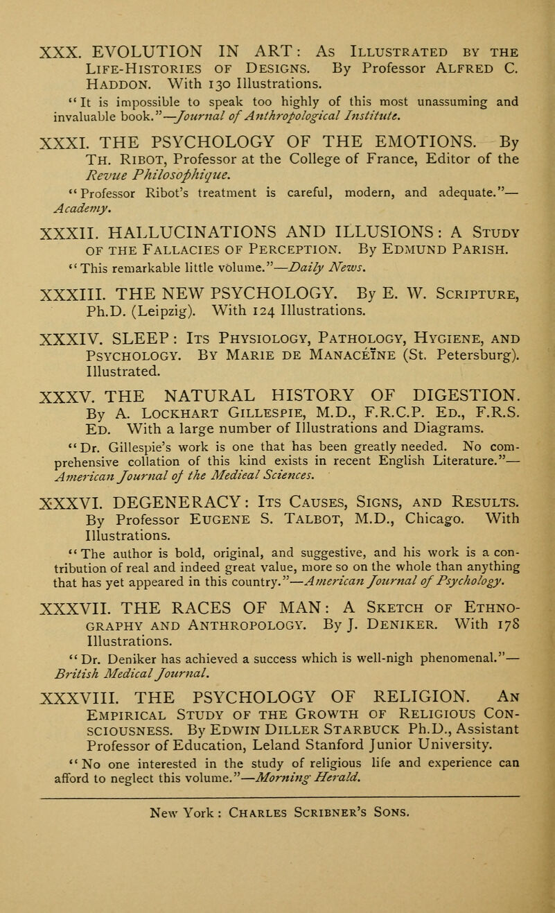 XXX. EVOLUTION IN ART: As Illustrated by the Life-Histories of Designs. By Professor Alfred C. Haddon. With 130 Illustrations. It is impossible to speak too highly of this most unassuming and invaluable hook.—Journal of Anthropological Institute. XXXI. THE PSYCHOLOGY OF THE EMOTIONS. By Th. Ribot, Professor at the College of France, Editor of the Revue Philosophique. Professor Ribot's treatment is careful, modern, and adequate.— Academy, XXXII. HALLUCINATIONS AND ILLUSIONS : A Study of the Fallacies of Perception. By Edmund Parish. This remarkable little volume.—Daily News. XXXIII. THE NEW PSYCHOLOGY. By E. W. Scripture, Ph.D. (Leipzig). With 124 Illustrations. XXXIV. SLEEP: Its Physiology, Pathology, Hygiene, and Psychology. By Marie de Manaceine (St, Petersburg). Illustrated. XXXV. THE NATURAL HISTORY OF DIGESTION. By A. Lockhart Gillespie, M.D., F.R.C.P. Ed., F.R.S. Ed. With a large number of Illustrations and Diagrams. Dr. Gillespie's work is one that has been greatly needed. No com- prehensive collation of this kind exists in recent English Literature.— Anierican Journal of the Medical Sciences. XXXVI. DEGENERACY: Its Causes, Signs, and Results. By Professor Eugene S. Talbot, M.D., Chicago. With Illustrations. The author is bold, original, and suggestive, and his work is a con- tribution of real and indeed great value, more so on the whole than anything that has yet appeared in this country.—American Journal of Psychology. XXXVII. THE RACES OF MAN: A Sketch of Ethno- graphy and Anthropology. By J. Deniker. With 178 Illustrations. Dr. Deniker has achieved a success which is well-nigh phenomenal.— British Medical Journal. XXXVIII. THE PSYCHOLOGY OF RELIGION. An Empirical Study of the Growth of Religious Con- sciousness. By Edwin Diller Starbuck Ph.D., Assistant Professor of Education, Leland Stanford Junior University. No one interested in the study of religious life and experience can afford to neglect this volume.—Morning Herald.