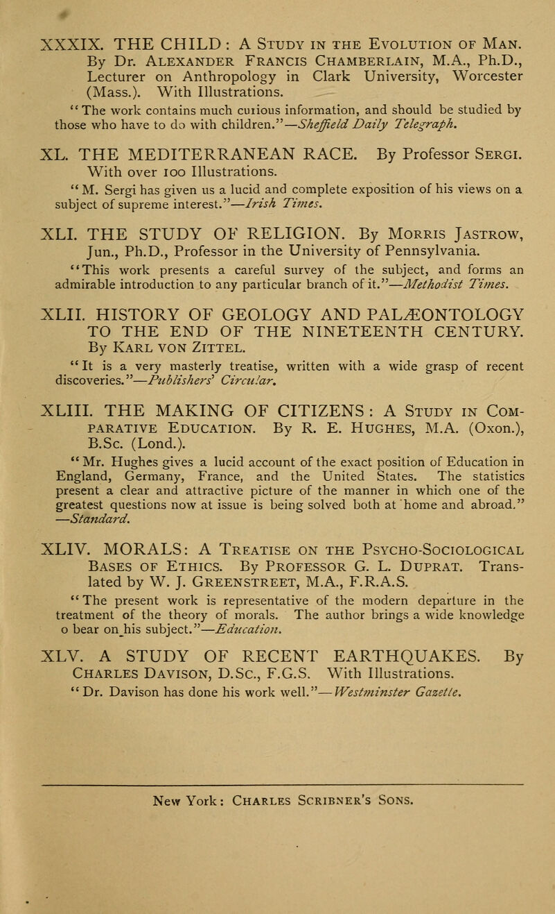 XXXIX. THE CHILD : A Study in the Evolution of Man. By Dr. Alexander Francis Chamberlain, M.A., Ph.D., Lecturer on Anthropology in Clark University, Worcester (Mass.). With Illustrations. The work contains much curious information, and should be studied by those who have to do with children.—Sheffield Daily Telegraph. XL. THE MEDITERRANEAN RACE. By Professor Sergi. With over loo Illustrations.  M. Sergi has given us a lucid and complete exposition of his views on a subject of supreme interest.—Irish Times. XLL THE STUDY OF RELIGION. By Morris Jastrow, Jun., Ph.D., Professor in the University of Pennsylvania. This work presents a careful survey of the subject, and forms an admirable introduction to any particular branch of it.—Methodist Times. XLII. HISTORY OF GEOLOGY AND PALAEONTOLOGY TO THE END OF THE NINETEENTH CENTURY. By Karl von Zittel. It is a very masterly treatise, written with a wide grasp of recent discoveries.—Publishers' Circular. XLIII. THE MAKING OF CITIZENS : A Study in Com- parative Education. By R. E. Hughes, M.A. (Oxon.), B.Sc. (Lond.).  Mr. Hughes gives a lucid account of the exact position of Education in England, Germany, France, and the United States. The statistics present a clear and attractive picture of the manner in which one of the greatest questions now at issue is being solved both at home and abroad. —Standard. XLIV. MORALS: A Treatise on the Psycho-Sociological Bases of Ethics. By Professor G. L. Duprat. Trans- lated by W. J. Greenstreet, M.A., F.R.A.S. The present work is representative of the modern departure in the treatment of the theory of morals. The author brings a wide knowledge o bear onjiis subject.—Education. XLV. A STUDY OF RECENT EARTHQUAKES. By Charles Davison, D.Sc, F.G.S. With Illustrations. Dr. Davison has done his work well.—Westminster Gazette.