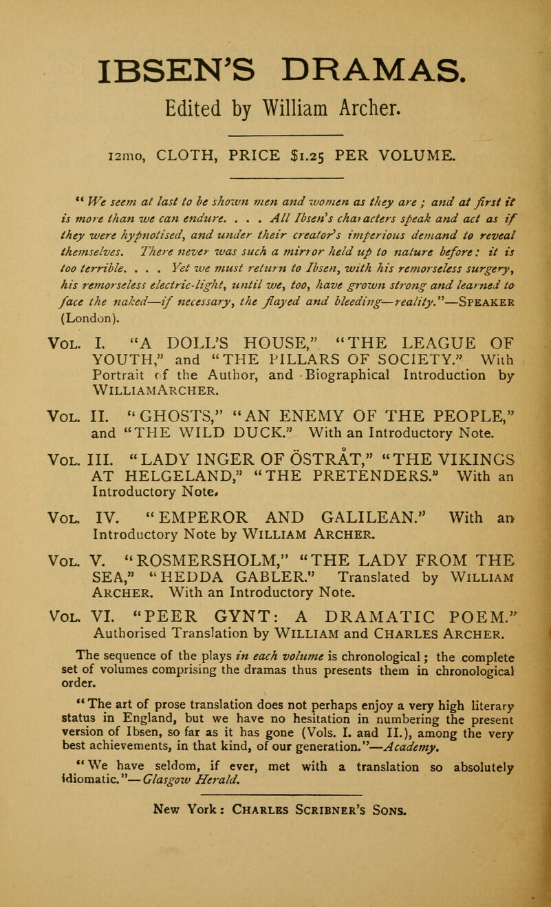 IBSEN'S DRAMAS. Edited by William Archer. i2mo, CLOTH, PRICE $1.25 PER VOLUME.  We seem at last to be 'shown men and women as they are ; and at first it is more than we can endure. . . . All Ibsen's characters speak and act as if they were hypnotised, and under their creator's imperious demand to reveal themselves. There never was such a mirror held up to nature before: it is too terrible. . . . Yet we must return to Ibsen, with his remorseless surgery, his remorseless electric-light, until we, too, have grown strong and learned to face the naked—if necessary, the flayed and bleeding—reality.—SPEAKER (London). Vol. I. A DOLUS HOUSE, THE LEAGUE OF YOUTH, and THE PILLARS OF SOCIETY. With Portrait of the Author, and Biographical Introduction by WilliamArcker. Vol. II. GHOSTS, AN ENEMY OF THE PEOPLE, and THE WILD DUCK. With an Introductory Note. Vol. III. LADY INGER OF OSTRAT, THE VIKINGS AT HELGELAND, THE PRETENDERS. With an Introductory Note# Vol. IV. EMPEROR AND GALILEAN. With an Introductory Note by William Archer. Vol. V. ROSMERSHOLM, THE LADY FROM THE SEA, HEDDA GABLER. Translated by William Archer. With an Introductory Note. Vol. VI. PEER GYNT: A DRAMATIC POEM. Authorised Translation by William and Charles Archer. The sequence of the plays in each vohime is chronological; the complete set of volumes comprising the dramas thus presents them in chronological order.  The art of prose translation does not perhaps enjoy a very high literary status in England, but we have no hesitation in numbering the present version of Ibsen, so far as it has gone (Vols. I. and II.), among the very best achievements, in that kind, of our generation.—Academy. We have seldom, if ever, met with a translation so absolutely Idiomatic — Glasgozv Herald.