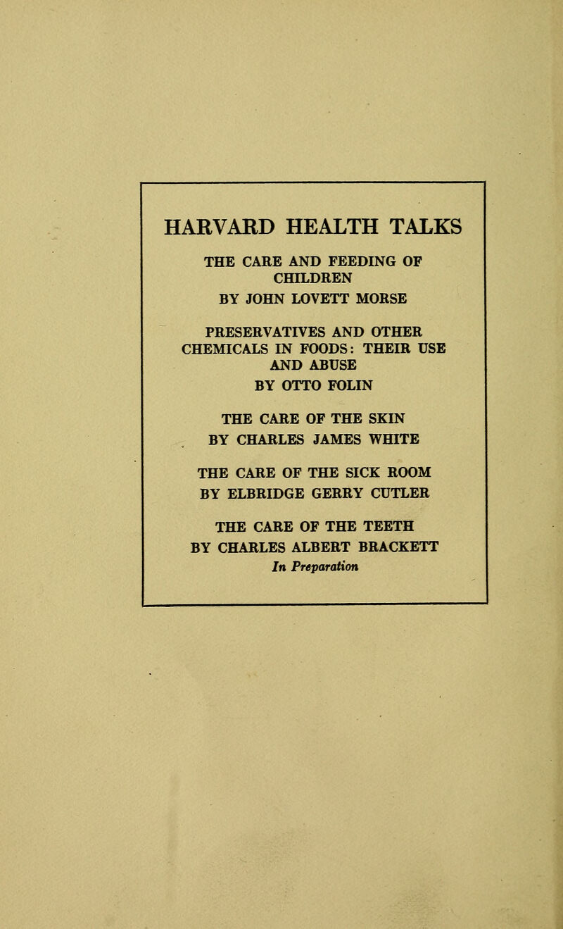 THE CARE AND FEEDING OF CHILDREN BY JOHN LOVETT MORSE PRESERVATIVES AND OTHER CHEMICALS IN FOODS: THEIR USE AND ABUSE BY OTTO FOLIN THE CARE OF THE SKIN BY CHARLES JAMES WHITE THE CARE OF THE SICK ROOM BY ELBRIDGE GERRY CUTLER THE CARE OF THE TEETH BY CHARLES ALBERT BRACKETT In Preparation