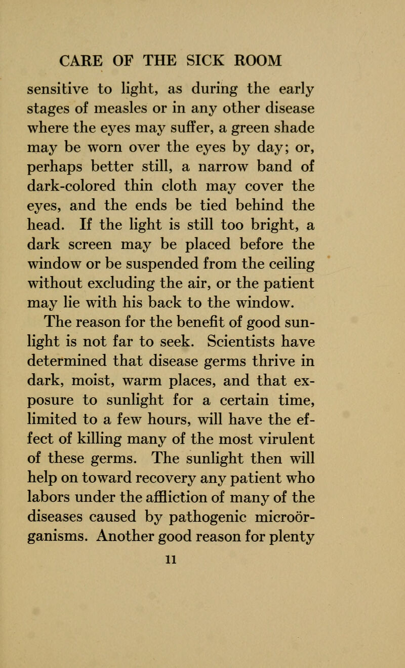 sensitive to light, as during the early stages of measles or in any other disease where the eyes may suffer, a green shade may be worn over the eyes by day; or, perhaps better still, a narrow band of dark-colored thin cloth may cover the eyes, and the ends be tied behind the head. If the light is still too bright, a dark screen may be placed before the window or be suspended from the ceiling without excluding the air, or the patient may lie with his back to the window. The reason for the benefit of good sun- light is not far to seek. Scientists have determined that disease germs thrive in dark, moist, warm places, and that ex- posure to sunlight for a certain time, limited to a few hours, will have the ef- fect of killing many of the most virulent of these germs. The sunlight then will help on toward recovery any patient who labors under the affliction of many of the diseases caused by pathogenic microor- ganisms. Another good reason for plenty