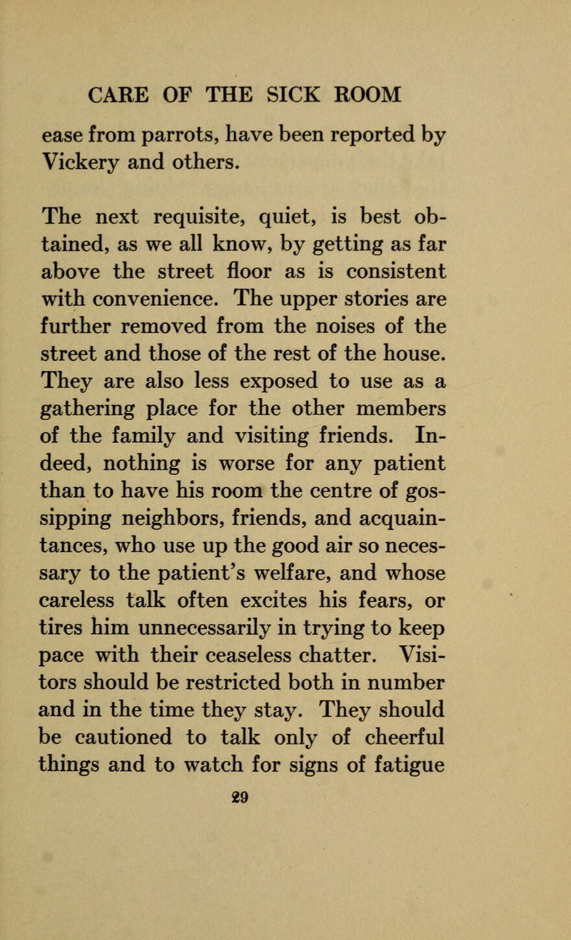 ease from parrots, have been reported by Vickery and others. The next requisite, quiet, is best ob- tained, as we all know, by getting as far above the street floor as is consistent with convenience. The upper stories are further removed from the noises of the street and those of the rest of the house. They are also less exposed to use as a gathering place for the other members of the family and visiting friends. In- deed, nothing is worse for any patient than to have his room the centre of gos- sipping neighbors, friends, and acquain- tances, who use up the good air so neces- sary to the patient's welfare, and whose careless talk often excites his fears, or tires him unnecessarily in trying to keep pace with their ceaseless chatter. Visi- tors should be restricted both in number and in the time they stay. They should be cautioned to talk only of cheerful things and to watch for signs of fatigue