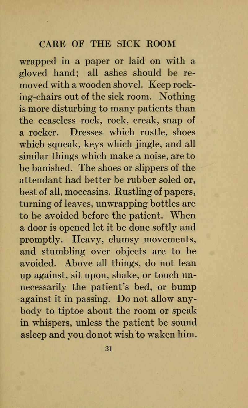 wrapped in a paper or laid on with a gloved hand; all ashes should be re- moved with a wooden shovel. Keep rock- ing-chairs out of the sick room. Nothing is more disturbing to many patients than the ceaseless rock, rock, creak, snap of a rocker. Dresses which rustle, shoes which squeak, keys which jingle, and all similar things which make a noise, are to be banished. The shoes or slippers of the attendant had better be rubber soled or, best of all, moccasins. Rustling of papers, turning of leaves, unwrapping bottles are to be avoided before the patient. When a door is opened let it be done softly and promptly. Heavy, clumsy movements, and stumbling over objects are to be avoided. Above all things, do not lean up against, sit upon, shake, or touch un- necessarily the patient's bed, or bump against it in passing. Do not allow any- body to tiptoe about the room or speak in whispers, unless the patient be sound asleep and you do not wish to waken him.