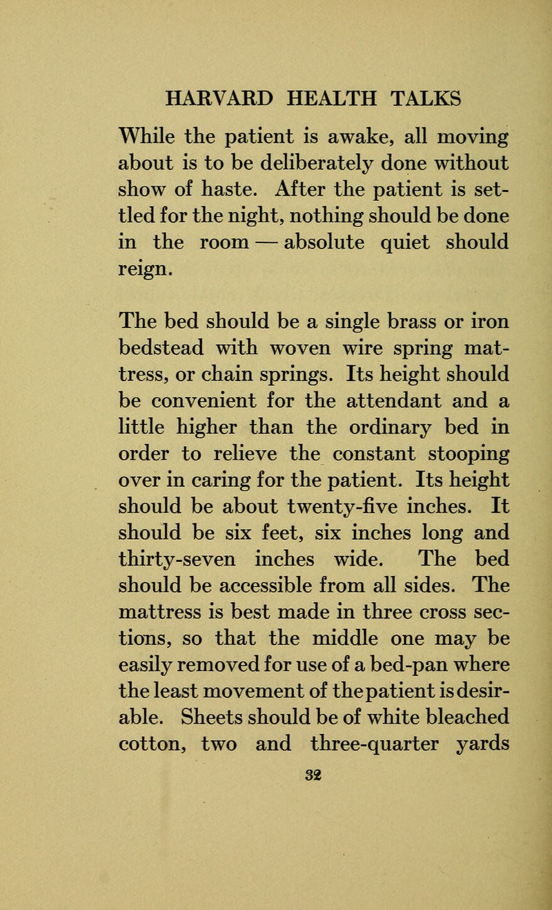While the patient is awake, all moving about is to be deliberately done without show of haste. After the patient is set- tled for the night, nothing should be done in the room — absolute quiet should reign. The bed should be a single brass or iron bedstead with woven wire spring mat- tress, or chain springs. Its height should be convenient for the attendant and a little higher than the ordinary bed in order to relieve the constant stooping over in caring for the patient. Its height should be about twenty-five inches. It should be six feet, six inches long and thirty-seven inches wide. The bed should be accessible from all sides. The mattress is best made in three cross sec- tions, so that the middle one may be easily removed for use of a bed-pan where the least movement of the patient is desir- able. Sheets should be of white bleached cotton, two and three-quarter yards