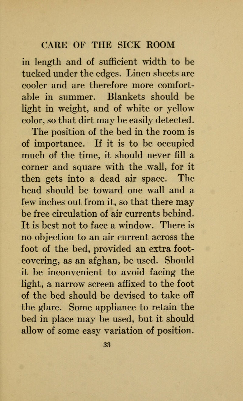 in length and of sufficient width to be tucked under the edges. Linen sheets are cooler and are therefore more comfort- able in summer. Blankets should be light in weight, and of white or yellow color, so that dirt may be easily detected. The position of the bed in the room is of importance. If it is to be occupied much of the time, it should never fill a corner and square with the wall, for it then gets into a dead air space. The head should be toward one wall and a few inches out from it, so that there may be free circulation of air currents behind. It is best not to face a window. There is no objection to an air current across the foot of the bed, provided an extra foot- covering, as an afghan, be used. Should it be inconvenient to avoid facing the light, a narrow screen affixed to the foot of the bed should be devised to take off the glare. Some appliance to retain the bed in place may be used, but it should allow of some easy variation of position.