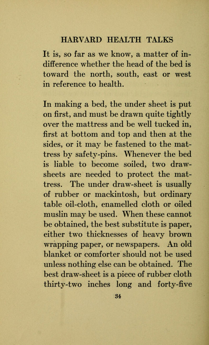 It is, so far as we know, a matter of in- difference whether the head of the bed is toward the north, south, east or west in reference to health. In making a bed, the under sheet is put on first, and must be drawn quite tightly over the mattress and be well tucked in, first at bottom and top and then at the sides, or it may be fastened to the mat- tress by safety-pins. Whenever the bed is liable to become soiled, two draw- sheets are needed to protect the mat- tress. The under draw-sheet is usually of rubber or mackintosh, but ordinary table oil-cloth, enamelled cloth or oiled muslin may be used. When these cannot be obtained, the best substitute is paper, either two thicknesses of heavy brown wrapping paper, or newspapers. An old blanket or comforter should not be used unless nothing else can be obtained. The best draw-sheet is a piece of rubber cloth thirty-two inches long and forty-five
