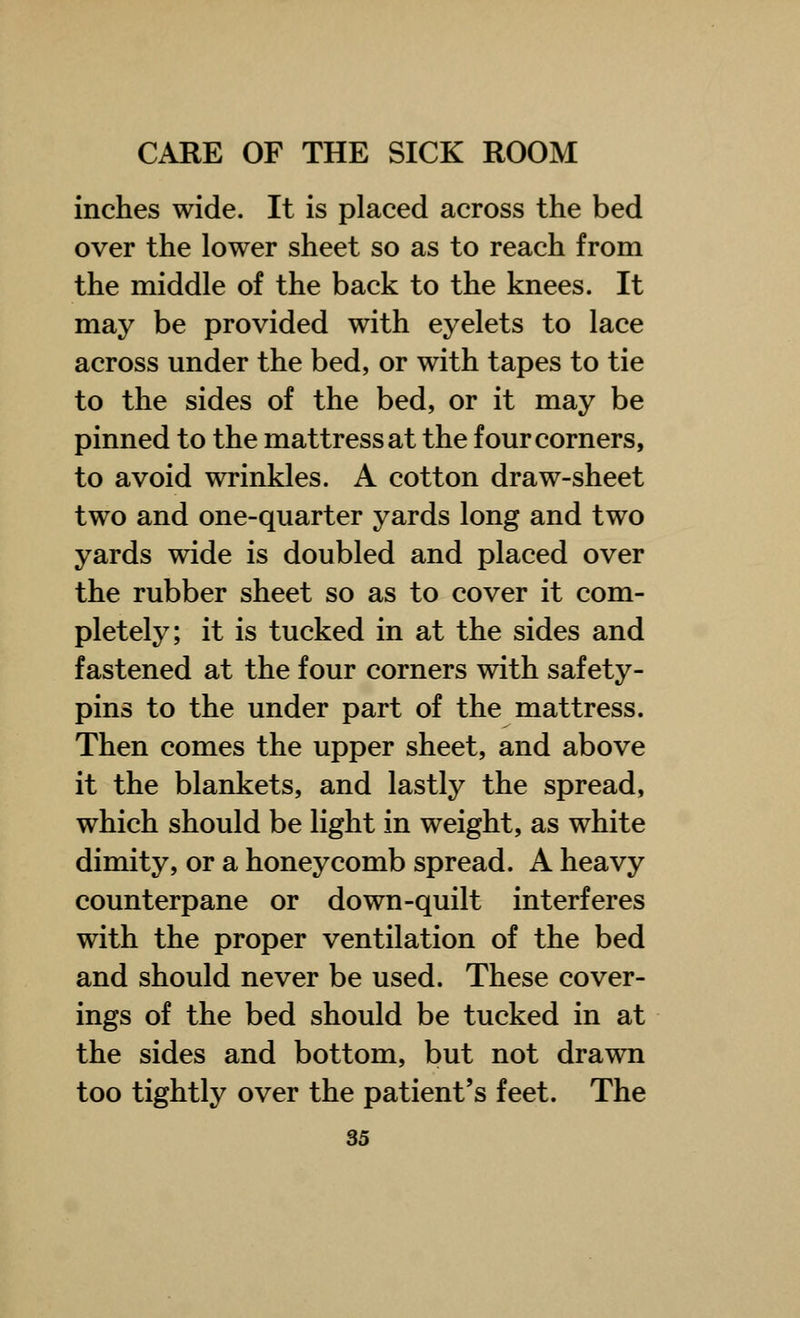 inches wide. It is placed across the bed over the lower sheet so as to reach from the middle of the back to the knees. It may be provided with eyelets to lace across under the bed, or with tapes to tie to the sides of the bed, or it may be pinned to the mattress at the four corners, to avoid wrinkles. A cotton draw-sheet two and one-quarter yards long and two yards wide is doubled and placed over the rubber sheet so as to cover it com- pletely; it is tucked in at the sides and fastened at the four corners with safety- pins to the under part of the mattress. Then comes the upper sheet, and above it the blankets, and lastly the spread, which should be light in weight, as white dimity, or a honeycomb spread. A heavy counterpane or down-quilt interferes with the proper ventilation of the bed and should never be used. These cover- ings of the bed should be tucked in at the sides and bottom, but not drawn too tightly over the patient's feet. The
