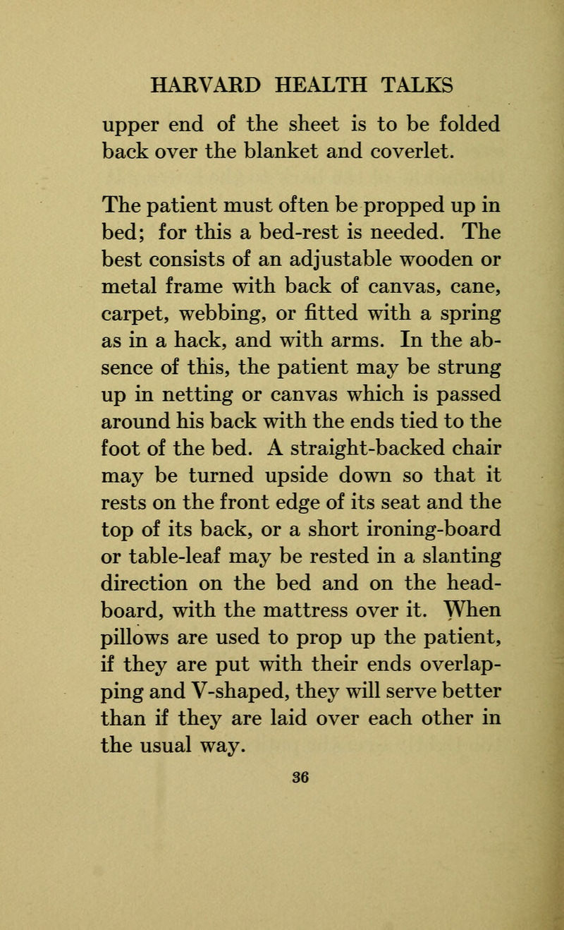 upper end of the sheet is to be folded back over the blanket and coverlet. The patient must often be propped up in bed; for this a bed-rest is needed. The best consists of an adjustable wooden or metal frame with back of canvas, cane, carpet, webbing, or fitted with a spring as in a hack, and with arms. In the ab- sence of this, the patient may be strung up in netting or canvas which is passed around his back with the ends tied to the foot of the bed. A straight-backed chair may be turned upside down so that it rests on the front edge of its seat and the top of its back, or a short ironing-board or table-leaf may be rested in a slanting direction on the bed and on the head- board, with the mattress over it. When pillows are used to prop up the patient, if they are put with their ends overlap- ping and V-shaped, they will serve better than if they are laid over each other in the usual way.