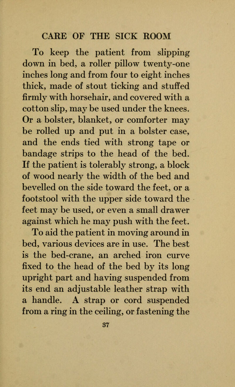 To keep the patient from slipping down in bed, a roller pillow twenty-one inches long and from four to eight inches thick, made of stout ticking and stuffed firmly with horsehair, and covered with a cotton slip, may be used under the knees. Or a bolster, blanket, or comforter may be rolled up and put in a bolster case, and the ends tied with strong tape or bandage strips to the head of the bed. If the patient is tolerably strong, a block of wood nearly the width of the bed and bevelled on the side toward the feet, or a footstool with the upper side toward the feet may be used, or even a small drawer against which he may push with the feet. To aid the patient in moving around in bed, various devices are in use. The best is the bed-crane, an arched iron curve fixed to the head of the bed by its long upright part and having suspended from its end an adjustable leather strap with a handle. A strap or cord suspended from a ring in the ceiling, or fastening the