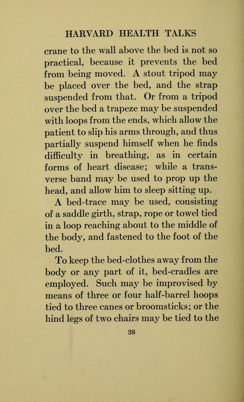 crane to the wall above the bed is not so practical, because it prevents the bed from being moved. A stout tripod may be placed over the bed, and the strap suspended from that. Or from a tripod over the bed a trapeze may be suspended with loops from the ends, which allow the patient to slip his arms through, and thus partially suspend himself when he finds difficulty in breathing, as in certain forms of heart disease; while a trans- verse band may be used to prop up the head, and allow him to sleep sitting up. A bed-trace may be used, consisting of a saddle girth, strap, rope or towel tied in a loop reaching about to the middle of the body, and fastened to the foot of the bed. To keep the bed-clothes away from the body or any part of it, bed-cradles are employed. Such may be improvised by means of three or four half-barrel hoops tied to three canes or broomsticks; or the hind legs of two chairs may be tied to the