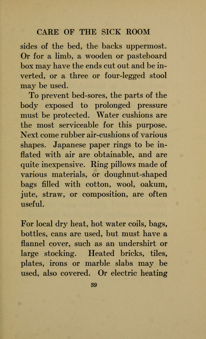 sides of the bed, the backs uppermost. Or for a limb, a wooden or pasteboard box may have the ends cut out and be in- verted, or a three or four-legged stool may be used. To prevent bed-sores, the parts of the body exposed to prolonged pressure must be protected. Water cushions are the most serviceable for this purpose. Next come rubber air-cushions of various shapes. Japanese paper rings to be in- flated with air are obtainable, and are quite inexpensive. Ring pillows made of various materials, or doughnut-shaped bags filled with cotton, wool, oakum, jute, straw, or composition, are often useful. For local dry heat, hot water coils, bags, bottles, cans are used, but must have a flannel cover, such as an undershirt or large stocking. Heated bricks, tiles, plates, irons or marble slabs may be used, also covered. Or electric heating