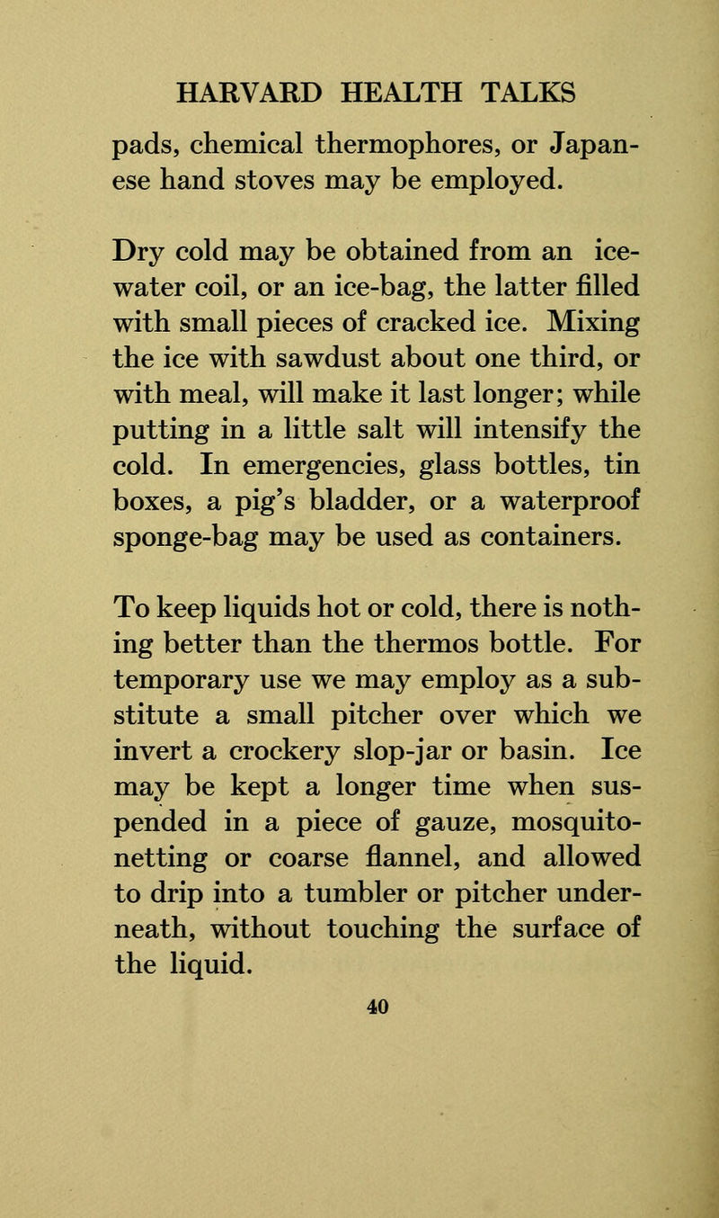 pads, chemical thermophores, or Japan- ese hand stoves may be employed. Dry cold may be obtained from an ice- water coil, or an ice-bag, the latter filled with small pieces of cracked ice. Mixing the ice with sawdust about one third, or with meal, will make it last longer; while putting in a little salt will intensify the cold. In emergencies, glass bottles, tin boxes, a pig's bladder, or a waterproof sponge-bag may be used as containers. To keep liquids hot or cold, there is noth- ing better than the thermos bottle. For temporary use we may employ as a sub- stitute a small pitcher over which we invert a crockery slop-jar or basin. Ice may be kept a longer time when sus- pended in a piece of gauze, mosquito- netting or coarse flannel, and allowed to drip into a tumbler or pitcher under- neath, without touching the surface of the liquid.