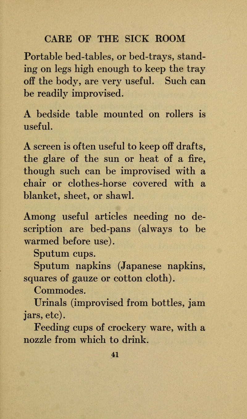 Portable bed-tables, or bed-trays, stand- ing on legs high enough to keep the tray off the body, are very useful. Such can be readily improvised. A bedside table mounted on rollers is useful. A screen is often useful to keep off drafts, the glare of the sun or heat of a fire, though such can be improvised with a chair or clothes-horse covered with a blanket, sheet, or shawl. Among useful articles needing no de- scription are bed-pans (always to be warmed before use). Sputum cups. Sputum napkins (Japanese napkins, squares of gauze or cotton cloth). Commodes. Urinals (improvised from bottles, jam jars, etc). Feeding cups of crockery ware, with a nozzle from which to drink.