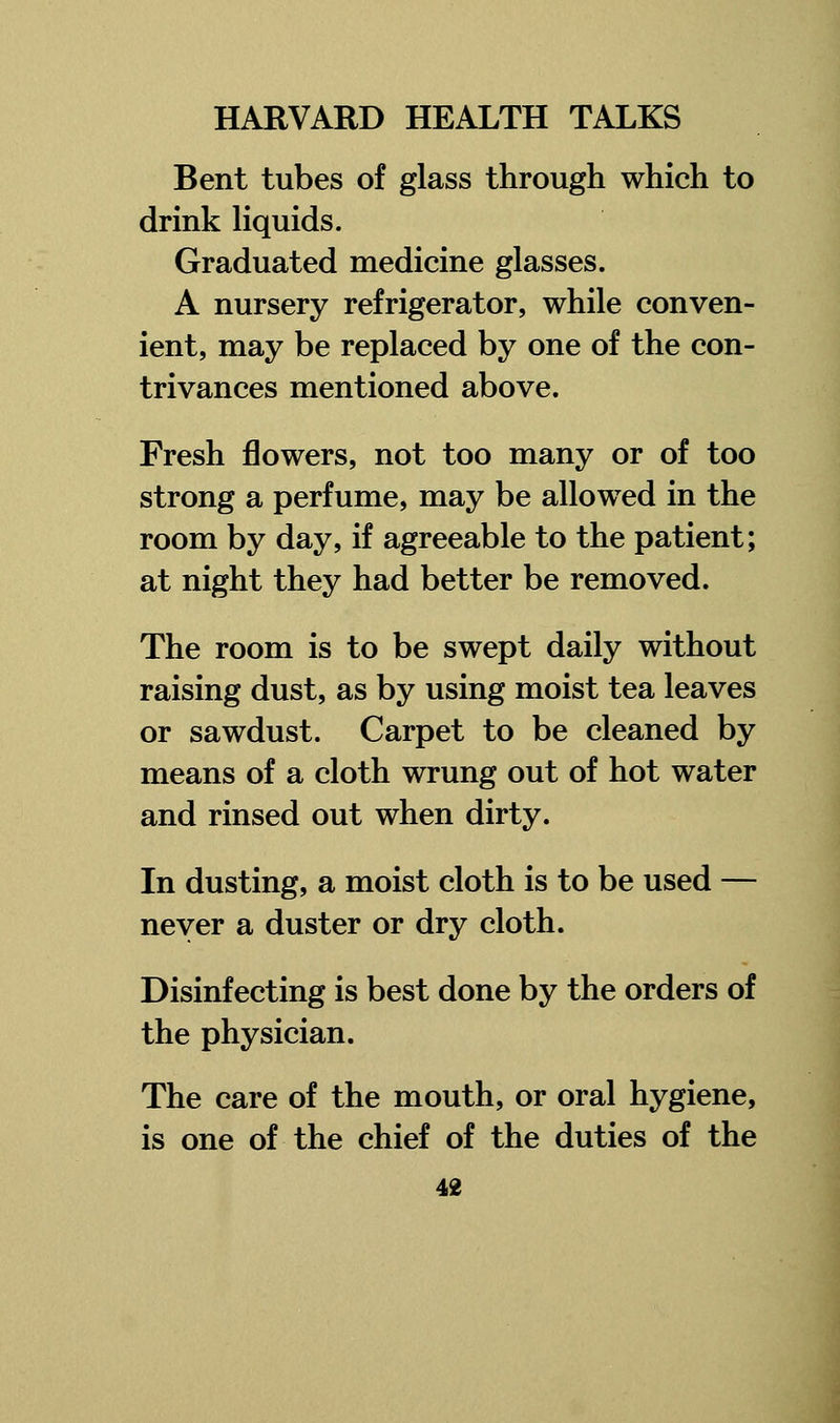 Bent tubes of glass through which to drink liquids. Graduated medicine glasses. A nursery refrigerator, while conven- ient, may be replaced by one of the con- trivances mentioned above. Fresh flowers, not too many or of too strong a perfume, may be allowed in the room by day, if agreeable to the patient; at night they had better be removed. The room is to be swept daily without raising dust, as by using moist tea leaves or sawdust. Carpet to be cleaned by means of a cloth wrung out of hot water and rinsed out when dirty. In dusting, a moist cloth is to be used — never a duster or dry cloth. Disinfecting is best done by the orders of the physician. The care of the mouth, or oral hygiene, is one of the chief of the duties of the