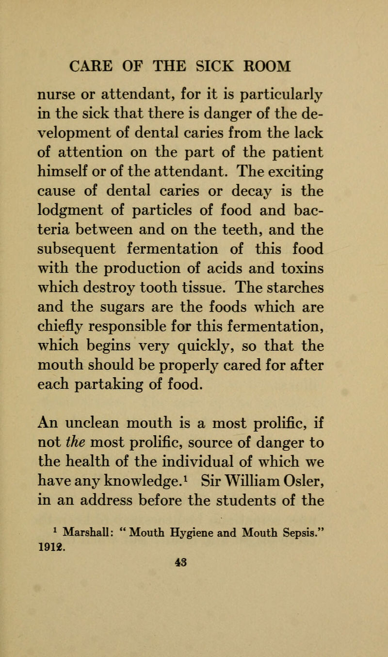 nurse or attendant, for it is particularly in the sick that there is danger of the de- velopment of dental caries from the lack of attention on the part of the patient himself or of the attendant. The exciting cause of dental caries or decay is the lodgment of particles of food and bac- teria between and on the teeth, and the subsequent fermentation of this food with the production of acids and toxins which destroy tooth tissue. The starches and the sugars are the foods which are chiefly responsible for this fermentation, which begins very quickly, so that the mouth should be properly cared for after each partaking of food. An unclean mouth is a most prolific, if not the most prolific, source of danger to the health of the individual of which we have any knowledge.1 Sir William Osier, in an address before the students of the 1 Marshall: Mouth Hygiene and Mouth Sepsis. 1912.
