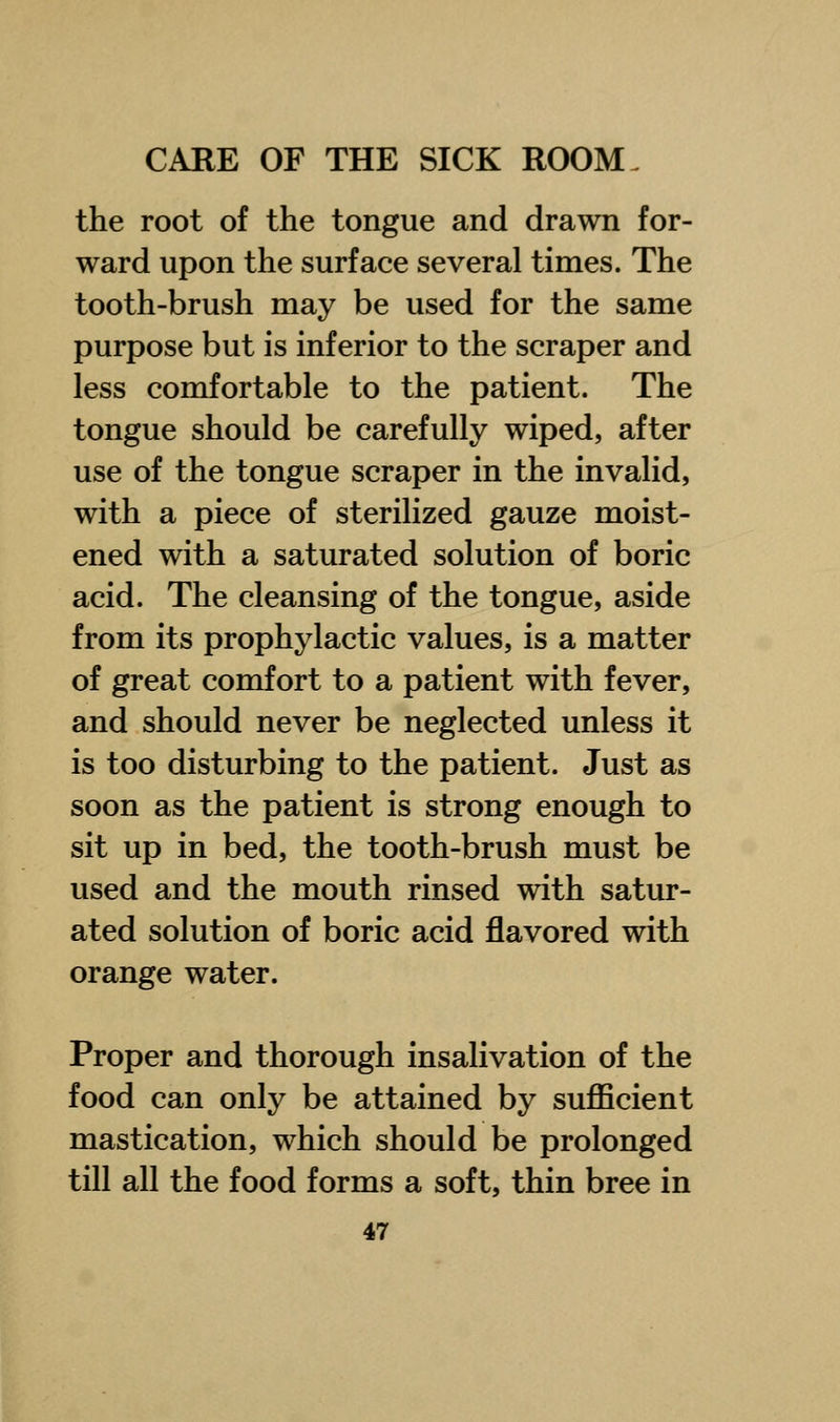the root of the tongue and drawn for- ward upon the surface several times. The tooth-brush may be used for the same purpose but is inferior to the scraper and less comfortable to the patient. The tongue should be carefully wiped, after use of the tongue scraper in the invalid, with a piece of sterilized gauze moist- ened with a saturated solution of boric acid. The cleansing of the tongue, aside from its prophylactic values, is a matter of great comfort to a patient with fever, and should never be neglected unless it is too disturbing to the patient. Just as soon as the patient is strong enough to sit up in bed, the tooth-brush must be used and the mouth rinsed with satur- ated solution of boric acid flavored with orange water. Proper and thorough insalivation of the food can only be attained by sufficient mastication, which should be prolonged till all the food forms a soft, thin bree in