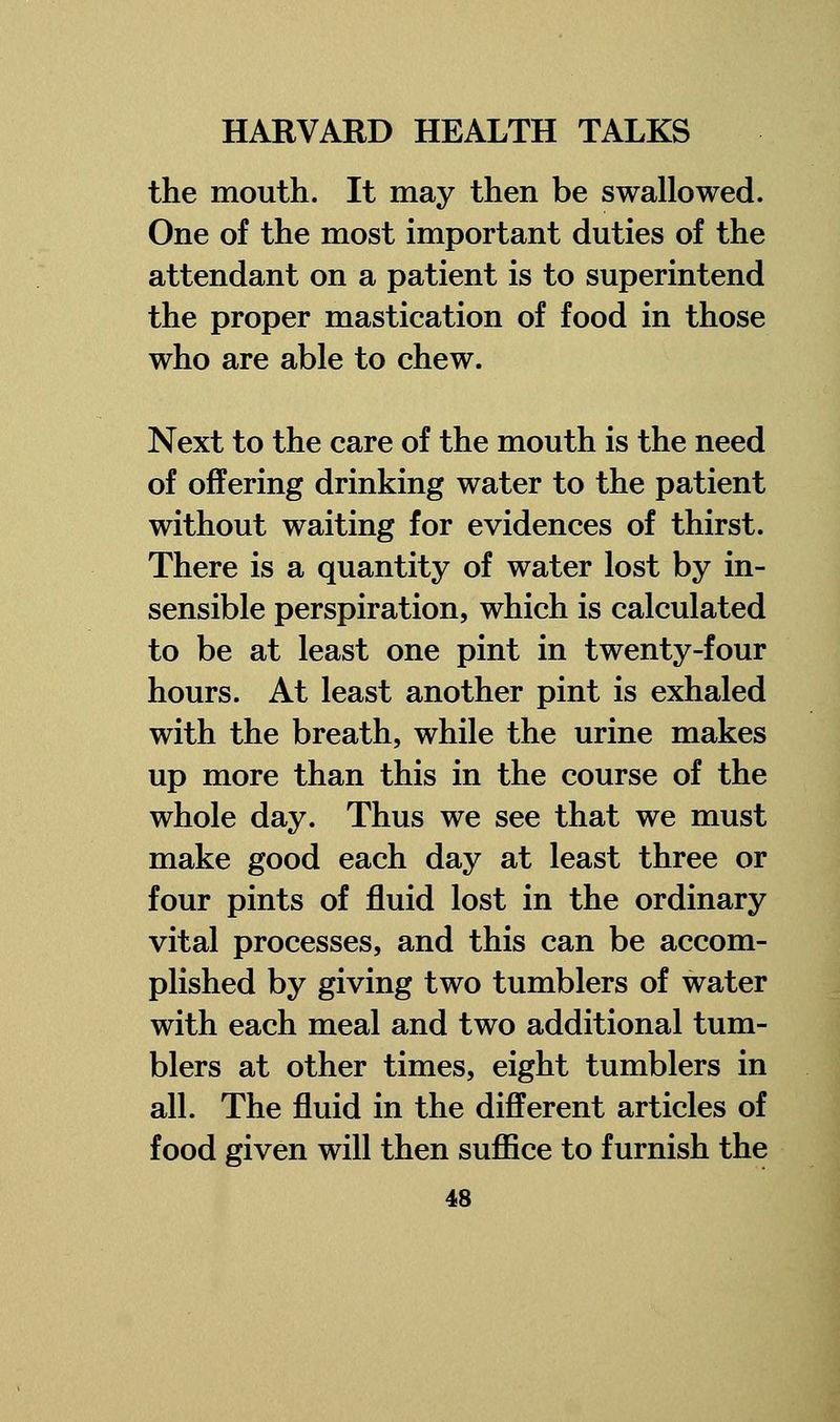 the mouth. It may then be swallowed. One of the most important duties of the attendant on a patient is to superintend the proper mastication of food in those who are able to chew. Next to the care of the mouth is the need of offering drinking water to the patient without waiting for evidences of thirst. There is a quantity of water lost by in- sensible perspiration, which is calculated to be at least one pint in twenty-four hours. At least another pint is exhaled with the breath, while the urine makes up more than this in the course of the whole day. Thus we see that we must make good each day at least three or four pints of fluid lost in the ordinary vital processes, and this can be accom- plished by giving two tumblers of water with each meal and two additional tum- blers at other times, eight tumblers in all. The fluid in the different articles of food given will then suffice to furnish the