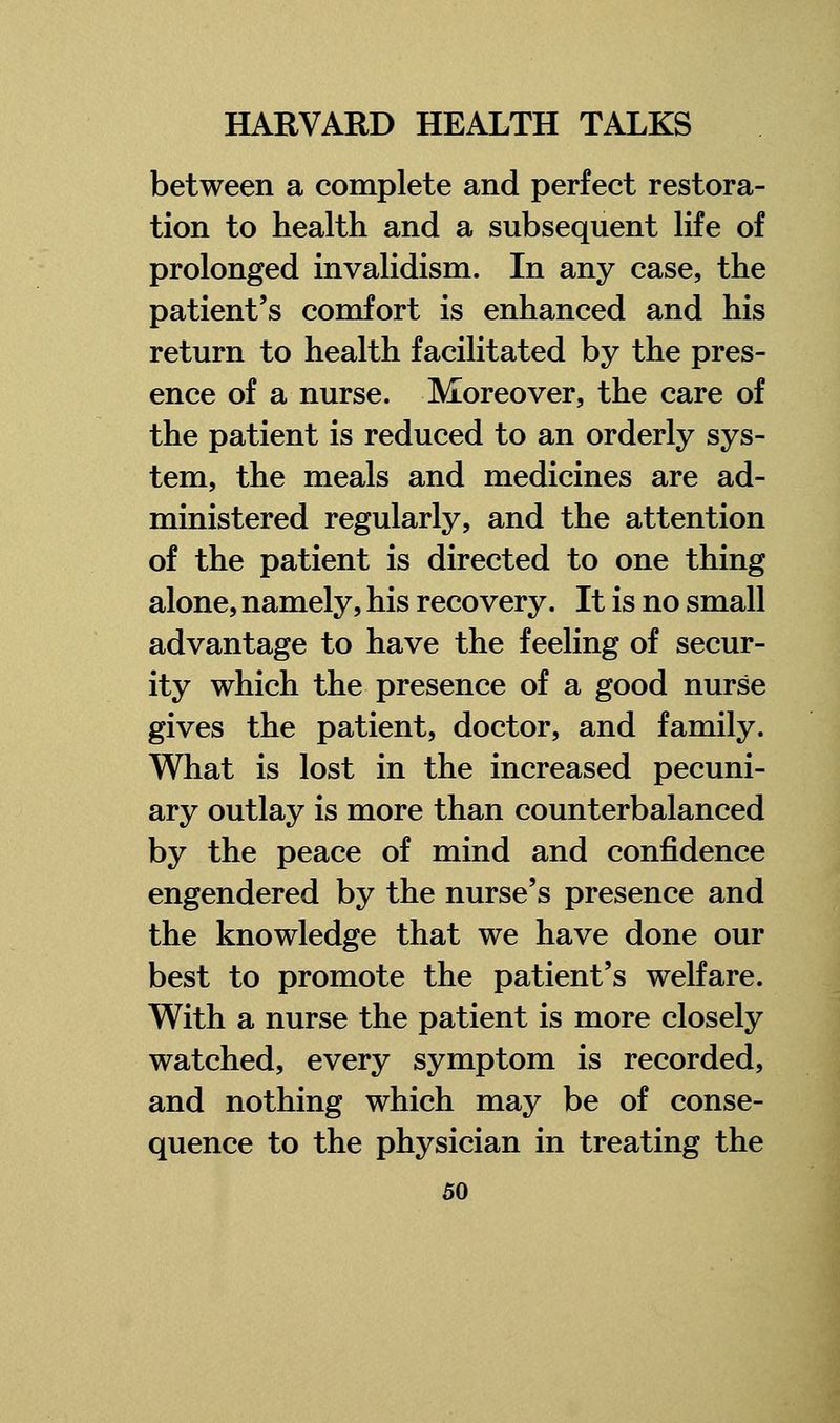 between a complete and perfect restora- tion to health and a subsequent life of prolonged invalidism. In any case, the patient's comfort is enhanced and his return to health facilitated by the pres- ence of a nurse. Moreover, the care of the patient is reduced to an orderly sys- tem, the meals and medicines are ad- ministered regularly, and the attention of the patient is directed to one thing alone, namely, his recovery. It is no small advantage to have the feeling of secur- ity which the presence of a good nurse gives the patient, doctor, and family. What is lost in the increased pecuni- ary outlay is more than counterbalanced by the peace of mind and confidence engendered by the nurse's presence and the knowledge that we have done our best to promote the patient's welfare. With a nurse the patient is more closely watched, every symptom is recorded, and nothing which may be of conse- quence to the physician in treating the