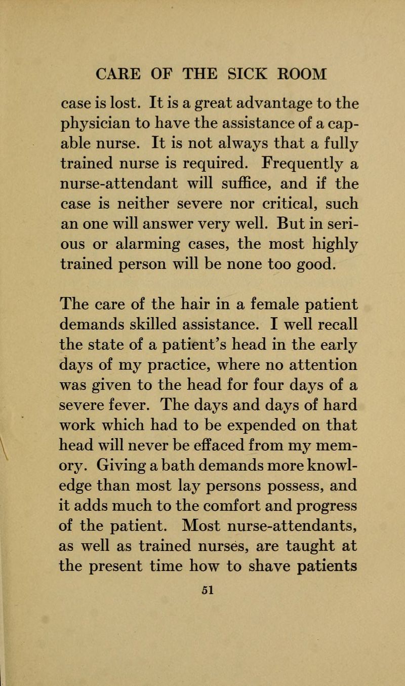 case is lost. It is a great advantage to the physician to have the assistance of a cap- able nurse. It is not always that a fully trained nurse is required. Frequently a nurse-attendant will suffice, and if the case is neither severe nor critical, such an one will answer very well. But in seri- ous or alarming cases, the most highly trained person will be none too good. The care of the hair in a female patient demands skilled assistance. I well recall the state of a patient's head in the early days of my practice, where no attention was given to the head for four days of a severe fever. The days and days of hard work which had to be expended on that head will never be effaced from my mem- ory. Giving a bath demands more knowl- edge than most lay persons possess, and it adds much to the comfort and progress of the patient. Most nurse-attendants, as well as trained nurses, are taught at the present time how to shave patients