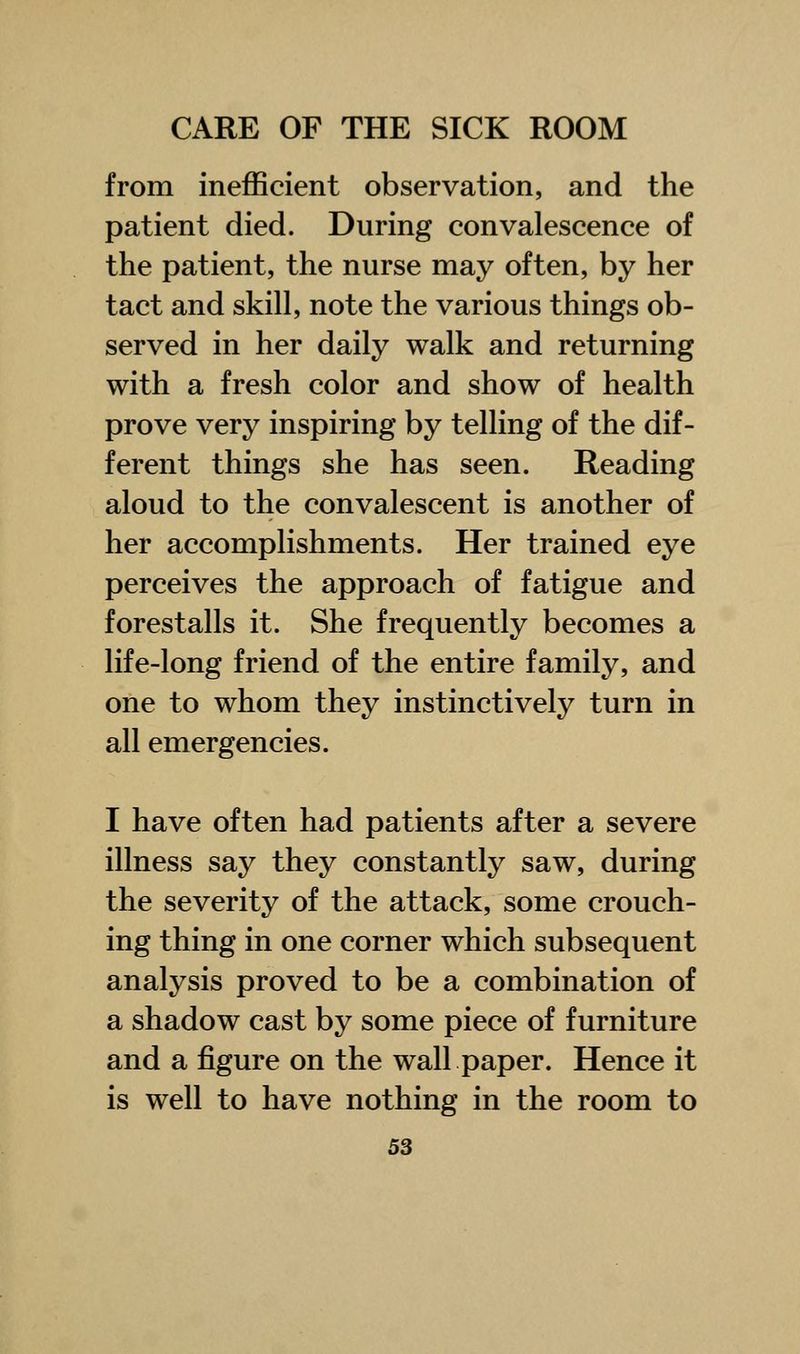 from inefficient observation, and the patient died. During convalescence of the patient, the nurse may often, by her tact and skill, note the various things ob- served in her daily walk and returning with a fresh color and show of health prove very inspiring by telling of the dif- ferent things she has seen. Reading aloud to the convalescent is another of her accomplishments. Her trained eye perceives the approach of fatigue and forestalls it. She frequently becomes a life-long friend of the entire family, and one to whom they instinctively turn in all emergencies. I have often had patients after a severe illness say they constantly saw, during the severity of the attack, some crouch- ing thing in one corner which subsequent analysis proved to be a combination of a shadow cast by some piece of furniture and a figure on the wall paper. Hence it is well to have nothing in the room to