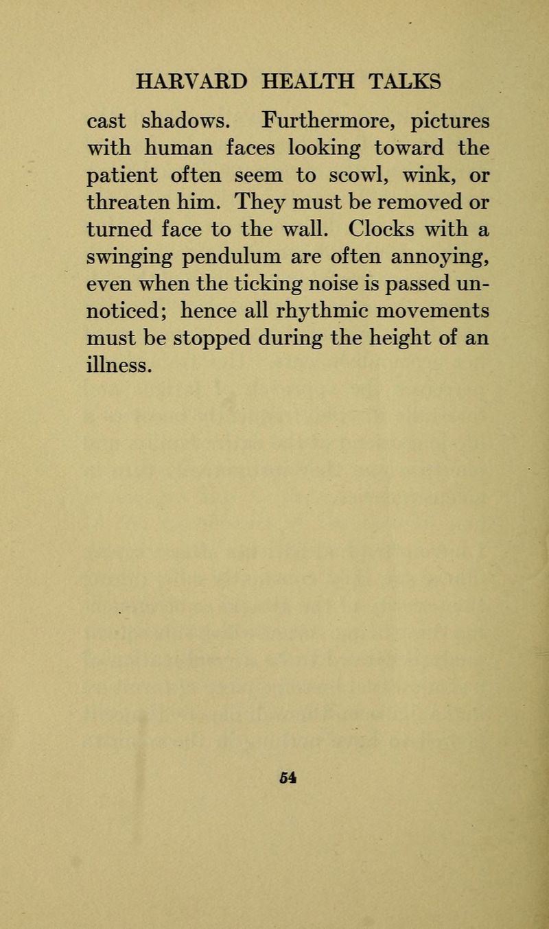 cast shadows. Furthermore, pictures with human faces looking toward the patient often seem to scowl, wink, or threaten him. They must be removed or turned face to the wall. Clocks with a swinging pendulum are often annoying, even when the ticking noise is passed un- noticed; hence all rhythmic movements must be stopped during the height of an illness.