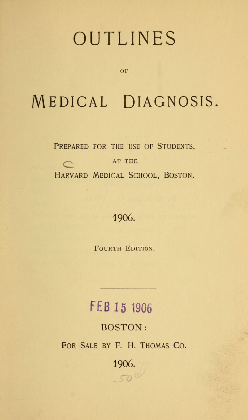 OUTLINES OF MEDICAL DIAGNOSIS Prepared for the use of Students, ^ AT THE HARVARD Medical School, Boston. 1906. Fourth Edition. FEB 15 1906 BOSTON: For Sale by f. H. Thomas Co. 1906.