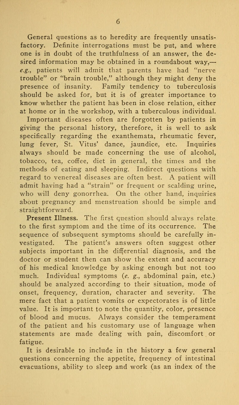 General questions as to heredity are frequently unsatis- factory. Definite interrogations must be put, and where one is in doubt of the truthfulness of an answer, the de- sired information may be obtained in a roundabout way,— e.g., patients will admit that parents have had nerve trouble or brain trouble, although they might deny the presence of insanity. Family tendency to tuberculosis should be asked for, but it is of greater importance to know whether the patient has been in close relation, either at home or in the workshop, with a tuberculous individual. Important diseases often are forgotten by patients in giving the personal history, therefore, it is well to ask specifically regarding the exanthemata, rheumatic fever, lung fever, St. Vitus' dance, jaundice, etc. Inquiries always should be made concerning the use of alcohol, tobacco, tea, coffee, diet in general, the times and the methods of eating and sleeping. Indirect questions with regard to venereal diseases are often best. A patient will admit having had a strain or frequent or scalding urine, who will deny gonorrhea. On the other hand, inquiries about pregnancy and menstruation should be simple and straightforward. Present Illness. The first question should always relate, to the first symptom and the time of its occurrence. The sequence of subsequent symptoms should be carefully in- vestigated. The patient's answers often suggest other subjects important in the differential diagnosis, and the doctor or student then can show the extent and accuracy of his medical knowledge by asking enough but not too much. Individual symptoms (e. g., abdominal pain, etc.) should be analyzed according to their situation, mode of onset, frequency, duration, character and severity. The mere fact that a patient vomits or expectorates is of little value. It is important to note the quantity, color, presence of blood and mucus. Always consider the temperament of the patient and his customary use of language when statements are made dealing with pain, discomfort or fatigue. It is desirable to include in the history a few general questions concerning the appetite, frequency of intestinal evacuations, ability to sleep and work (as an index of the