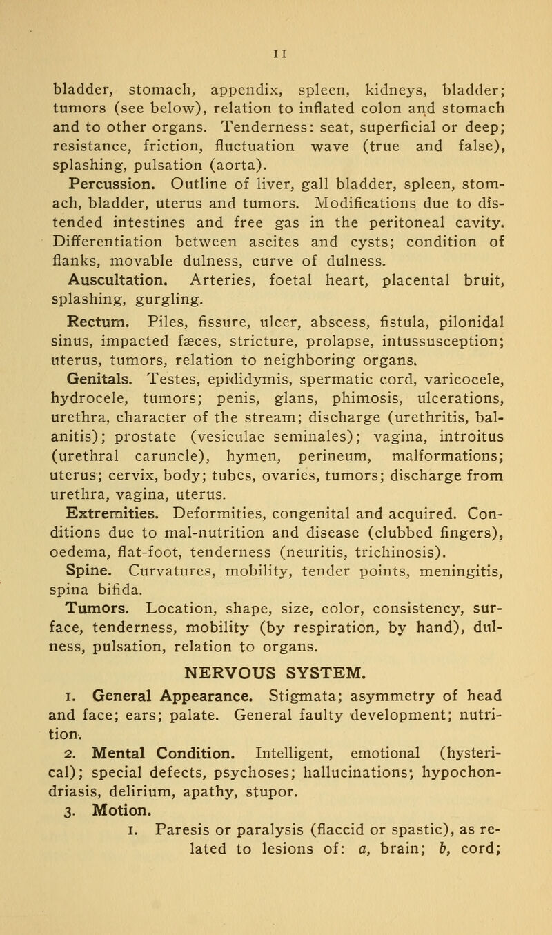 bladder, stomach, appendix, spleen, kidneys, bladder; tumors (see below), relation to inflated colon and stomach and to other organs. Tenderness: seat, superficial or deep; resistance, friction, fluctuation wave (true and false), splashing, pulsation (aorta). Percussion. Outline of liver, gall bladder, spleen, stom- ach, bladder, uterus and tumors. Modifications due to dis- tended intestines and free gas in the peritoneal cavity. Differentiation between ascites and cysts; condition of flanks, movable dulness, curve of dulness. Auscultation. Arteries, foetal heart, placental bruit, splashing, gurgling. Rectum. Piles, fissure, ulcer, abscess, fistula, pilonidal sinus, impacted faeces, stricture, prolapse, intussusception; uterus, tumors, relation to neighboring organs. Genitals. Testes, epididymis, spermatic cord, varicocele, hydrocele, tumors; penis, glans, phimosis, ulcerations, urethra, character of the stream; discharge (urethritis, bal- anitis); prostate (vesiculae seminales); vagina, introitus (urethral caruncle), hymen, perineum, malformations; uterus; cervix, body; tubes, ovaries, tumors; discharge from urethra, vagina, uterus. Extremities. Deformities, congenital and acquired. Con- ditions due to mal-nutrition and disease (clubbed fingers), oedema, flat-foot, tenderness (neuritis, trichinosis). Spine. Curvatures, mobility, tender points, meningitis, spina bifida. Tumors. Location, shape, size, color, consistency, sur- face, tenderness, mobility (by respiration, by hand), dul- ness, pulsation, relation to organs. NERVOUS SYSTEM. 1. General Appearance. Stigmata; asymmetry of head and face; ears; palate. General faulty development; nutri- tion. 2. Mental Condition. Intelligent, emotional (hysteri- cal); special defects, psychoses; hallucinations', hypochon- driasis, delirium, apathy, stupor. 3. Motion. I. Paresis or paralysis (flaccid or spastic), as re- lated to lesions of: a, brain; b, cord;