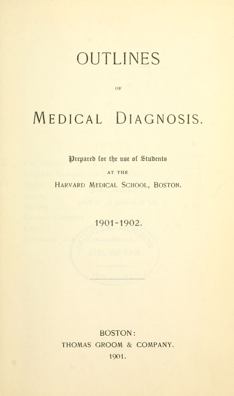 OUTLINES OF Medical Diagnosis Prejpareti for tlje u&z of <SttttJmt0 AT THE Harvard Medical School, Boston. 1901-1902. BOSTON: THOMAS GROOM & COMPANY. 1901.